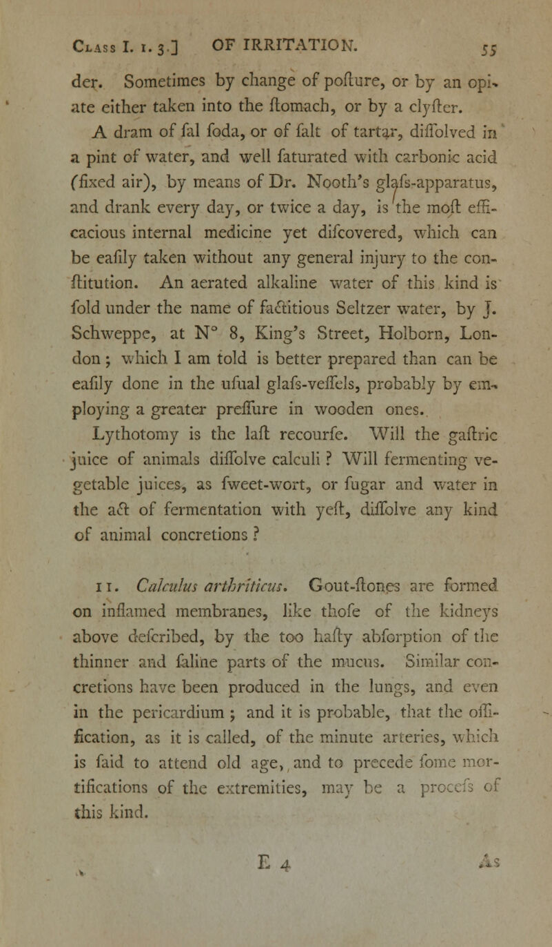 der. Sometimes by change of pofture, or by an opi^ ate either taken into the flomach, or by a clyfter. A dram of fal foda, or of fait of tartar, diffolved in' a pint of water, and well faturated with carbonic acid (fixed air), by means of Dr. Nooth's glafs-apparatus, and drank every day, or twice a day, is the mod effi- cacious internal medicine yet difcovered, which can be eafily taken without any general injury to the con- ftitution. An aerated alkaline water of this kind is fold under the name of factitious Seltzer water, by J. Schweppc, at N° 8, King's Street, Holborn, Lon- don ; which I am told is better prepared than can be eafily done in the ufual glafs-veffels, probably by em- ploying a greater prefTure in wooden ones. Lythotomy is the lafl recourfe. Will the gaftric juice of animals diffolve calculi ? Will fermenting ve- getable juices, as fweet-wort, or fugar and water in the aft of fermentation with yeft, diffolve any kind of animal concretions ? 11. Calculus arthritkus. Gout-ftones are formed on inflamed membranes, like thofe of the kidneys above defcribed, by the too hafty abforption of the thinner and feline parts of the mucus. Similar con- cretions have been produced in the lungs, and even in the pericardium ; and it is probable, that the offi- fication, as it is called, of the minute arteries, which is faid to attend old age, and to precede fome mor- tifications of the extremities, may be a proc< this kind.