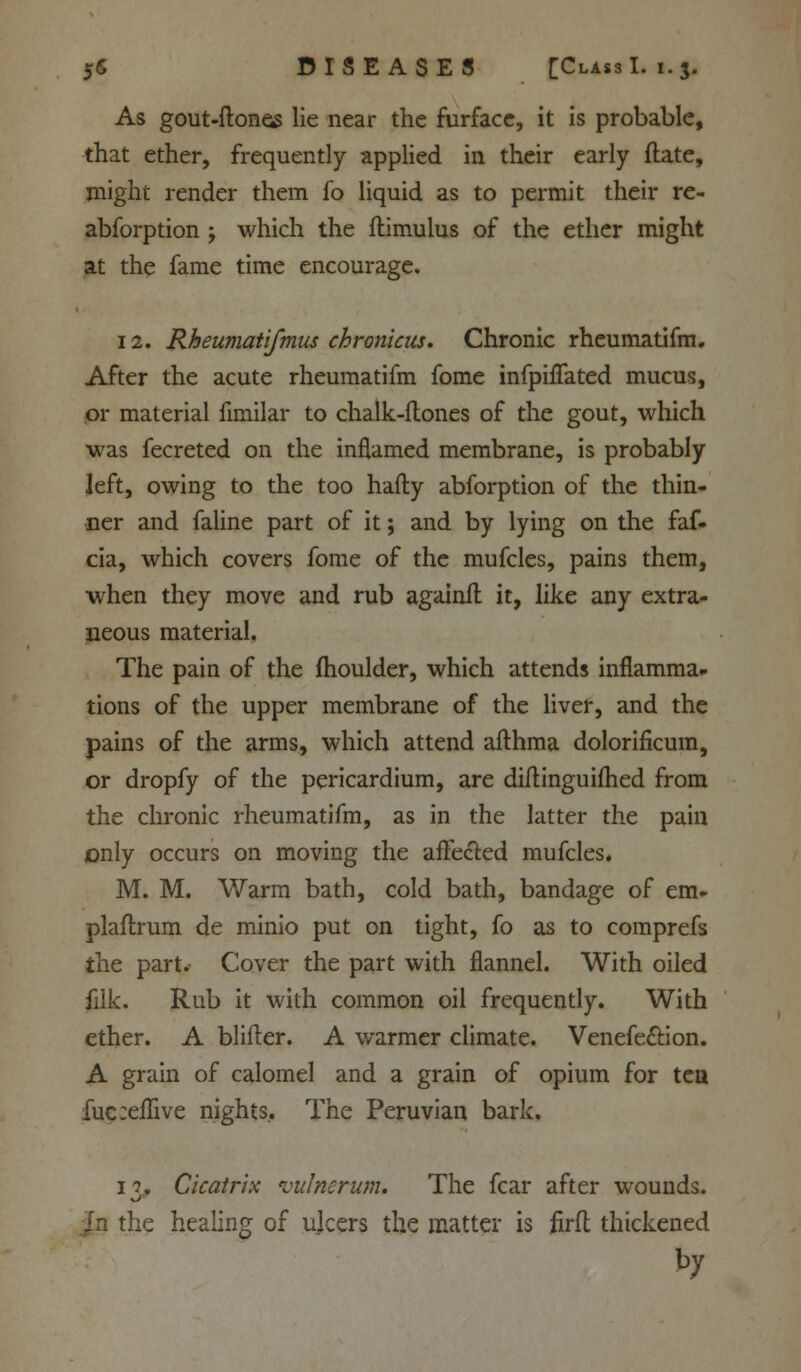 As gout-ftones lie near the furface, it is probable, that ether, frequently applied in their early ftate, might render them fo liquid as to permit their re- abforption ; which the ftimulus of the ether might at the fame time encourage. 12. Rheumatifmus chronicus. Chronic rheumatifm. After the acute rheumatifm fome infpiflated mucus, or material fimilar to chalk-ftones of the gout, which was fecreted on the inflamed membrane, is probably left, owing to the too hafty abforption of the thin- ner and faline part of it; and by lying on the faf- cia, which covers fome of the mufcles, pains them, when they move and rub againft it, like any extra- neous material. The pain of the fhoulder, which attends inflamma- tions of the upper membrane of the liver, and the pains of the arms, which attend afihma dolorificum, or dropfy of the pericardium, are diiiinguifhed from the chronic rheumatifm, as in the latter the pain only occurs on moving the affected mufcles. M. M. Warm bath, cold bath, bandage of em- plaftrum de minio put on tight, fo as to comprefs the part.- Cover the part with flannel. With oiled filk. Rub it with common oil frequently. With ether. A blifter. A warmer climate. Venefe&ion. A grain of calomel and a grain of opium for tea fuc:eflive nights.. The Peruvian bark, 13. Cicatrix vulnerum. The fear after wounds. |n the healing of ulcers the matter is firfl thickened by