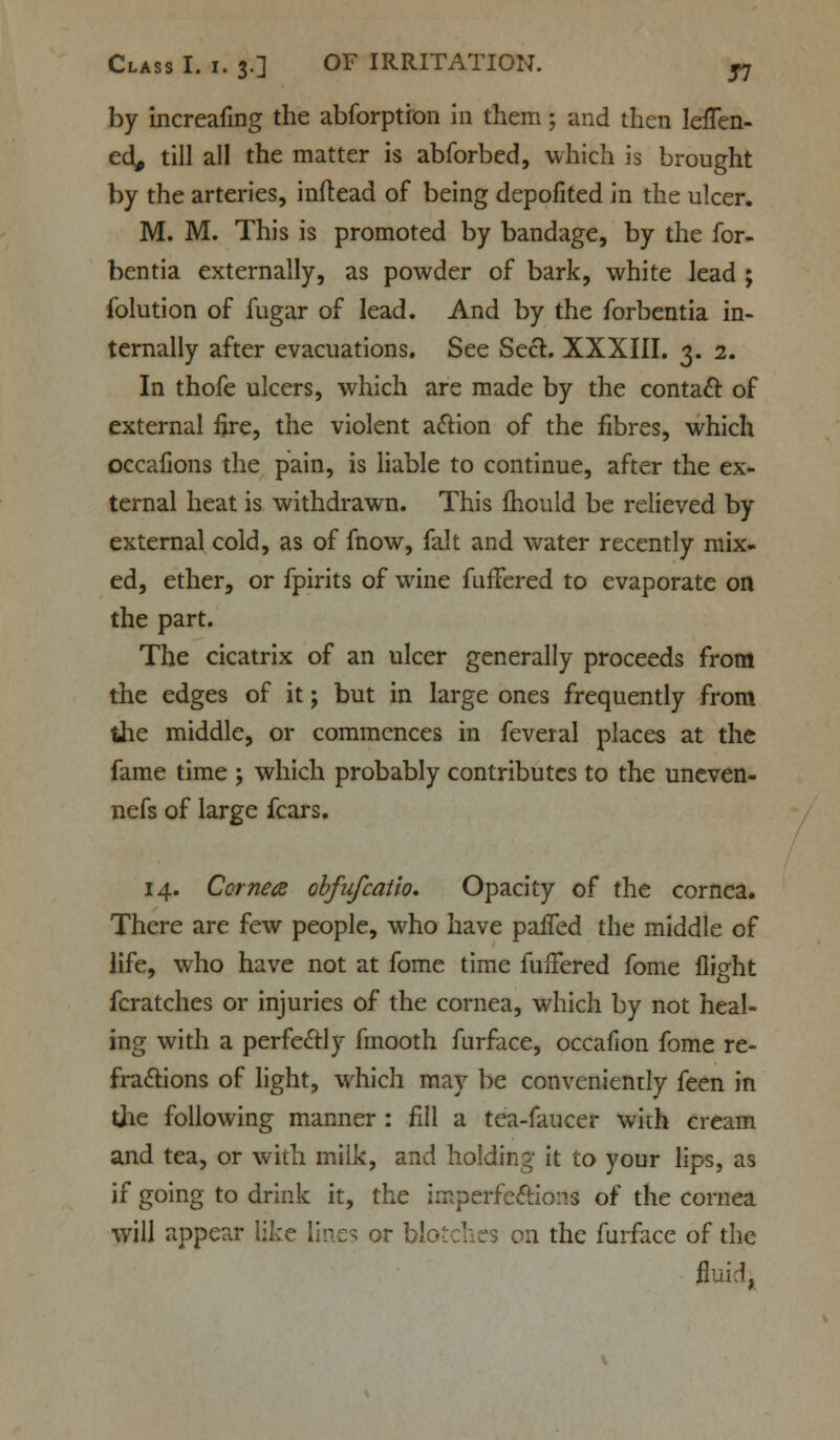 by increafmg the abforption in them; and then leffen- ed, till all the matter is abforbed, which is brought by the arteries, inftead of being depofited in the ulcer. M. M. This is promoted by bandage, by the for- bentia externally, as powder of bark, white lead ; folution of fugar of lead. And by the forbentia in- ternally after evacuations. See Seel. XXXIII. 3. 2. In thofe ulcers, which are made by the contact of external fire, the violent action of the fibres, which occafions the pain, is liable to continue, after the ex- ternal heat is withdrawn. This mould be relieved by external cold, as of fnow, fait and water recently mix- ed, ether, or fpirits of wine fufFered to evaporate on the part. The cicatrix of an ulcer generally proceeds from the edges of it; but in large ones frequently from the middle, or commences in feveral places at the fame time ; which probably contributes to the uneven- nefs of large fears. 14. Cornea obfufcatio. Opacity of the cornea. There are few people, who have palled the middle of life, who have not at fome time fufFered fome flight fcratches or injuries of the cornea, which by not heal- ing with a perfectly frnooth furface, occafion fome re- fractions of light, which may be conveniently feen in the following manner : fill a tea-faucer with cream and tea, or with milk, and holding it to your lips, as if going to drink it, the imperfections of the cornea will appear like lines or blotches on the furface of the fluid,