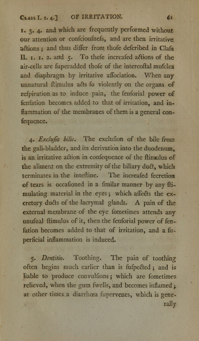 I. 3. 4. and which are frequently performed without our attention or confcioufnefs, and are then irritative a&ions ; and thus differ from thofe defcribed in Clafs II. 1. 1. 2. and 5. To thefe increafed actions of the air-cells are fuperadded thofe of the intercoftal mufcles and diaphragm by irritative affociation. When any unnatural flimulus a&s fo violently on the organs of refpiration as to induce pain, the fenforial power of fenfation becomes added to that of irritation, and in- flammation of the membranes of them is a general con- fequence. 4. Exclujio bilis. The exclufion of the bile from the gall-bladder, and its derivation into the duodenum, is an irritative action in confequence of the flimulus of the aliment on the extremity of the biliary duel:, which terminates in the intefline. The increafed fecretiort of tears is occafioned in a fimilar manner by any fli- mulating material in the eyes; which affects the ex- cretory duels of the lacrymal glands. A pain of the external membrane of the eye fometimes attends any unufual flimulus of it, then the fenforial power of fen- fation becomes added to that of irritation, and a fa- perficial inflammation is induced. 5. Dentitio. Toothing. The pain of toothing often begins much earlier than is fufpecled ; and is liable to produce convulfions; which are fometimes relieved, when the gum fwells, and becomes inflamed y at other times.a diarrhoea fupervenes, which is gene- rally