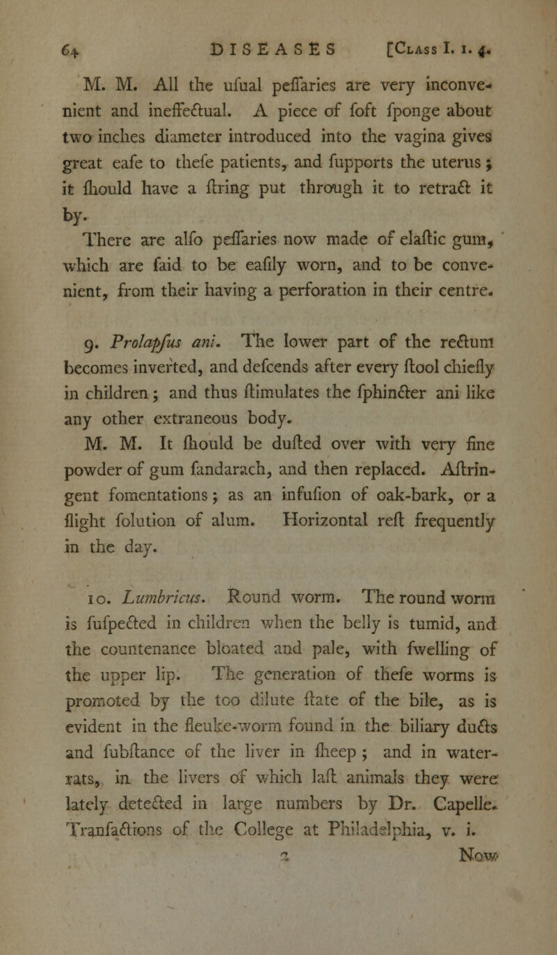 M. M. All the ufual pefTaries are very inconve- nient and ineffectual. A piece of foft fponge about two inches diameter introduced into the vagina gives great eafe to thefe patients, and fupports the uterus; it fhould have a firing put through it to retract it by. There are alfo pefTaries now made of elaftic gum, which are faid to be eafily worn, and to be conve- nient, from their having a perforation in their centre. 9. Prolapfus an!. The lower part of the re&um becomes inverted, and defcends after every flool chiefly in children; and thus ftimulates the fphincter ani like any other extraneous body. M. M. It fhould be dufled over with very fine powder of gum fandarach, and then replaced. Aflrin- gent fomentations; as an infufion of oak-bark, or a flight folution of alum. Horizontal reft frequently in the day. 10. Lumbricus. Round worm. The round worm is fufpe&ed in children when the belly is tumid, and the countenance bloated and pale, with fwelling of the upper lip. The generation of thefe worms is promoted by the too dilute ftate of the bile, as is evident in the fleuke-worm found in the biliary duels and fubflance of the liver in fheep ; and in water- rats, in the livers of which laft animals they were: lately detected in large numbers by Dr. Capelle. Tranfaclions of tile College at Philadelphia, v. i. Now