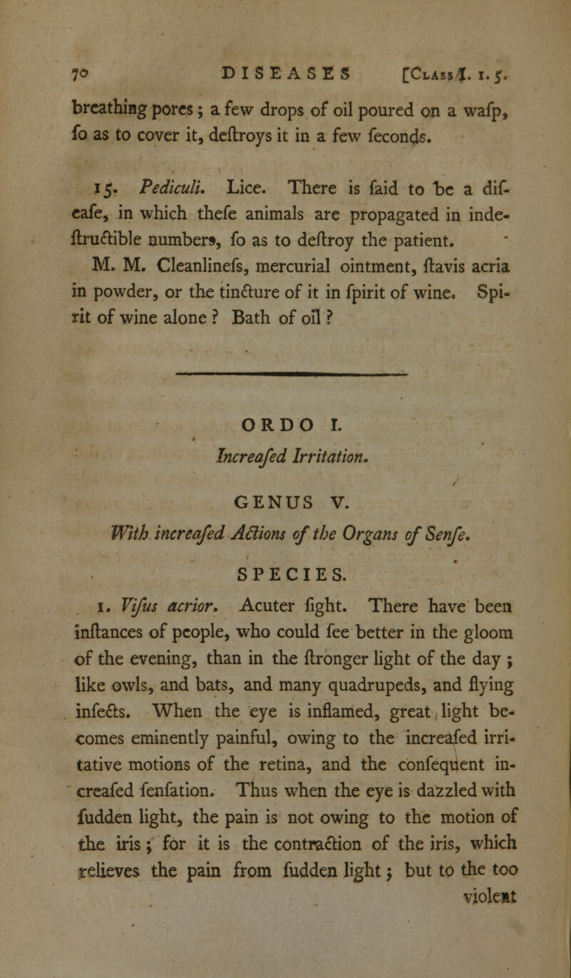 7<5 DISEASES £Class{. i.5. breathing pores; a few drops of oil poured on a wafp, fo as to cover it, deftroys it in a few feconds. 15. Pediculi. Lice. There is faid to be a dif- eafe, in which thefe animals are propagated in inde- finable numbers, fo as to deftroy the patient. M. M. Cleanlinefs, mercurial ointment, ftavis acria in powder, or the tincture of it in fpirit of wine. Spi- rit of wine alone ? Bath of oil ? ORDO r. Increafed Irritation. GENUS V. With increafed Aclions of the Organs of Senfe, SPECIES. 1. Vifus acrior. Acuter fight. There have been inftances of people, who could fee better in the gloom of the evening, than in the flronger light of the day ; like owls, and bats, and many quadrupeds, and flying infe&s. When the eye is inflamed, great light be- comes eminently painful, owing to the increafed irri- tative motions of the retina, and the confequent in- creafed fenfation. Thus when the eye is dazzled with fudden light, the pain is not owing to the motion of the iris; for it is the contraction of the iris, which relieves the pain from fudden light; but to the too violent
