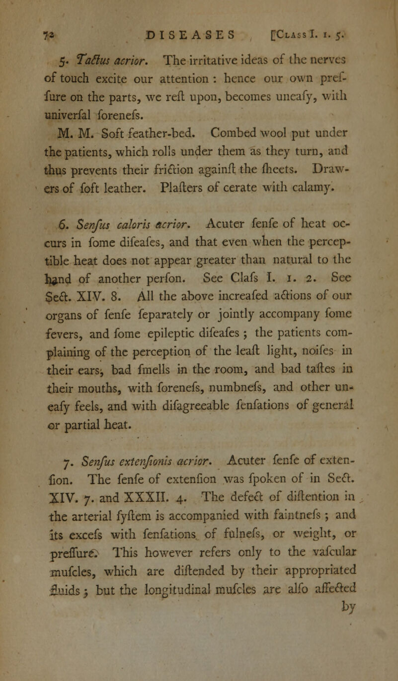 5. Tattus acrior. The irritative ideas of the nerves of touch excite our attention : hence our own prei- fure on the parts, we reft upon, becomes uncafy, with univerfal forenefs. M. M. Soft feather-bed. Combed wool put under the patients, which rolls under them as they turn, and thus prevents their friction againfl the meets. Draw- ers of foft leather. Plafters of cerate with calamy. 6. Senfus caloris acrior. Acuter fenfe of heat oc- curs in fome difeafes, and that even when the percep- tible heat does not appear greater than natural to the h^nd of another perfon. See Clafs I. 1. 2. See Se&. XIV. 8. AH the above increafed a&ions of our organs of fenfe feparately or jointly accompany fome fevers, and fome epileptic difeafes ; the patients com- plaining of the perception of the leaft light, noifes in their ears;, bad fmells in the room, and bad taftes in their mouths, with forenefs, numbnefs, and other un- eafy feels, and with difagreeable fenfations of general or partial heat. 7. Senfus extenfionh acrior. Acuter fenfe of exten- fion. The fenfe of extenfion was fpoken of in Seel. XIV. 7. and XXXII. 4. The defect of diftention in the arterial fyftem is accompanied with faintnefs; and its excefs with fenfations of fulnefs, or weight, or preffureV This however refers only to the vafcular mufcles, which are diftended by their appropriated fluids; but the longitudinal mufcles are alfo affe&ed by