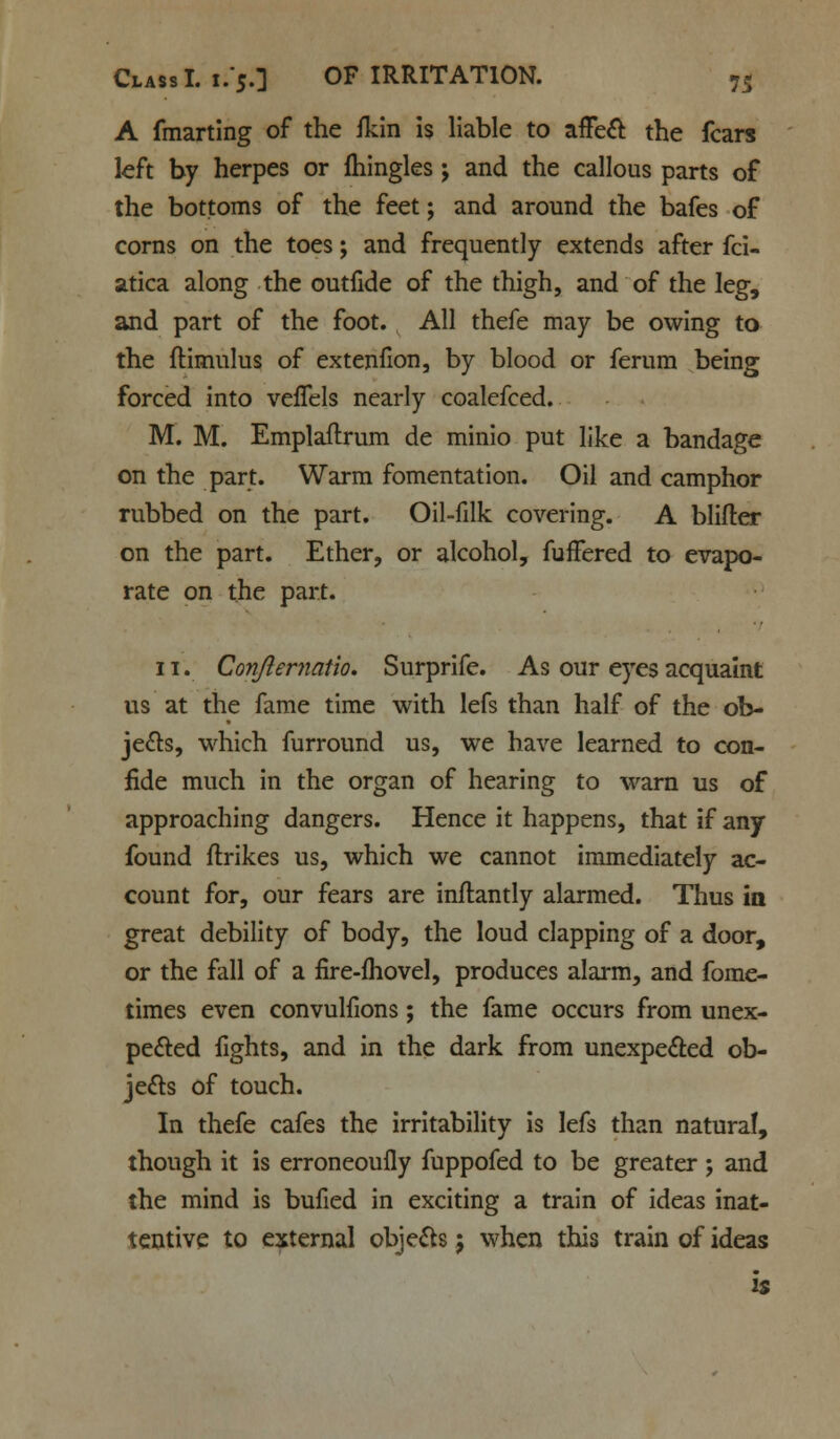 A fmarting of the fkin is liable to affect the fears left by herpes or fhingles ; and the callous parts of the bottoms of the feet; and around the bafes of corns on the toes; and frequently extends after fci- atica along the outfide of the thigh, and of the leg, and part of the foot. All thefe may be owing to the flimulus of extenfion, by blood or ferum being forced into veffels nearly coalefced. M. M. Emplaflrum de minio put like a bandage on the part. Warm fomentation. Oil and camphor rubbed on the part. Oil-filk covering. A blifter on the part. Ether, or alcohol, fuffered to evapo- rate on the part. 11. Confternatio. Surprife. As our eyes acquaint us at the fame time with lefs than half of the ob- jects, which furround us, we have learned to con- fide much in the organ of hearing to warn us of approaching dangers. Hence it happens, that if any found ftrikes us, which we cannot immediately ac- count for, our fears are inftantly alarmed. Thus in great debility of body, the loud clapping of a door, or the fall of a fire-fhovel, produces alarm, and fome- times even convulfions; the fame occurs from unex- pected fights, and in the dark from unexpected ob- jects of touch. In thefe cafes the irritability is lefs than natural, though it is erroneouily fuppofed to be greater; and the mind is bufied in exciting a train of ideas inat- tentive to external objects 5 when this train of ideas is