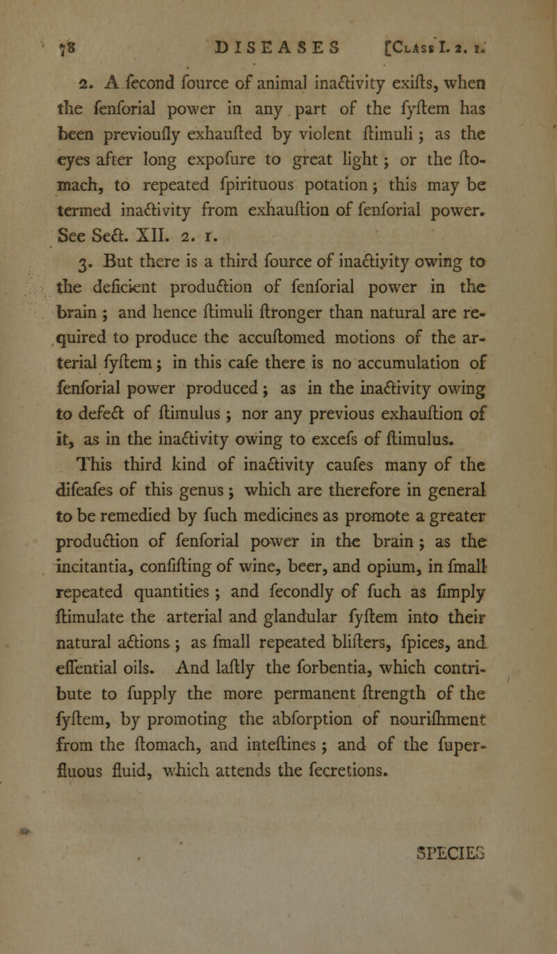 2. A fecond fource of animal inactivity exifts, when the fenforial power in any part of the fyftem has been previoufly exhaufted by violent ftimuli; as the eyes after long expofure to great light; or the fto- mach, to repeated fpirituous potation 5 this may be termed inactivity from exhauftion of fenforial power. See Sea. XII. 2. 1. 3. But there is a third fource of inactivity owing to the deficient production of fenforial power in the brain ; and hence ftimuli flronger than natural are re- quired to produce the accuftomed motions of the ar- terial fyftem; in this cafe there is no accumulation of fenforial power produced; as in the inactivity owing to defect of flimulus; nor any previous exhauftion of it, as in the inactivity owing to excefs of flimulus. This third kind of inactivity caufes many of the difeafes of this genus; which are therefore in general to be remedied by fuch medicines as promote a greater production of fenforial power in the brain ; as the incitantia, confifting of wine, beer, and opium, in fmall repeated quantities; and fecondly of fuch as fimply ftimulate the arterial and glandular fyftem into their natural actions ; as fmall repeated blifters, fpices, and effential oils. And laftly the forbentia, which contri- bute to fupply the more permanent ftrength of the fyftem, by promoting the abforption of nourifhment from the ftomach, and inteftines; and of the fuper- fluous fluid, which attends the fecretions. SPECIEG