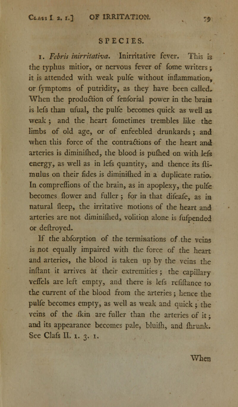 SPECIES. 1. F^rw inirritativa. Inirritative fever. This is the typhus mitior, or nervous fever of fome writers; it is attended with weak pulfe without inflammation, or fymptoms of putridity, as they have been called^ When the production of fenforial power in the braia is lefs than ufual, the pulfe becomes quick as well as weak ; and the heart fometimes trembles like the limbs of old age, or of enfeebled drunkards ; and when this force of the contractions of the heart and arteries is diminiflied, the blood is puihed on with lefs energy, as well as in lefs quantity, and thence its fli- mulus on their fides is diminiflied m a duplicate ratio. In compreflions of the brain, as in apoplexy, the pulfe becomes flower and fuller ; for in that difeafe, as in natural fleep, the irritative motions of the heart and arteries are not diminiflied, volition alone is fufpended or deftroyed. If the abforption of the terminations of the veins is not equally impaired with the force of the heart and arteries, the blood is taken up by the veins the inflant it arrives at their extremities ; the capillary veflels are left empty, and there is lefs refiftance to the current of the blood from the arteries; hence the pulfe becomes empty, as well as weak and quick ; the veins of the ikin are fuller than the arteries of it j and its appearance becomes pale, bluifh, and fhrunk. See Clafs II. 1. 3. 1. When