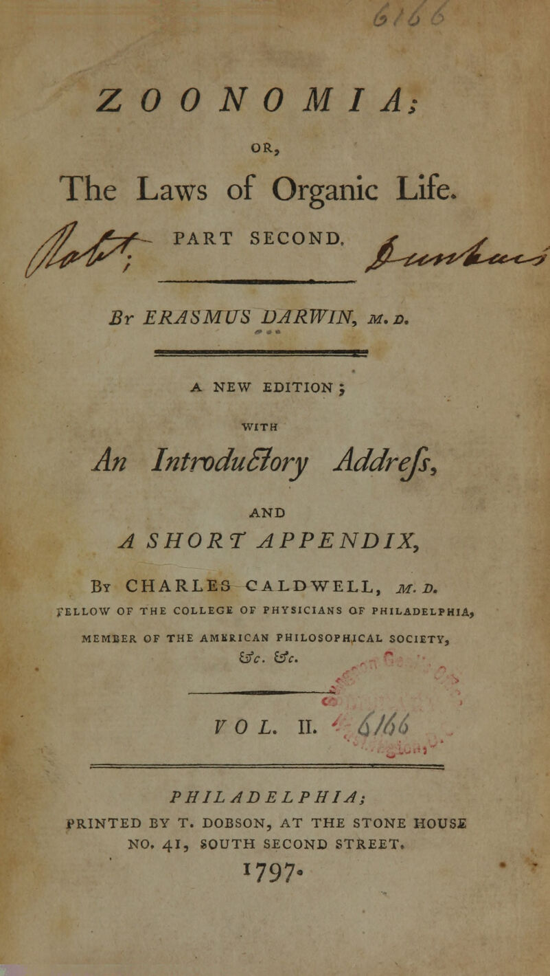 b Z 0 0 N 0 M I A; OR, The Laws of Organic Life. PART SECOND. ^^^^m^^c^ Br ERASMUS DARWIN, m.d. A NEW EDITION I An IntroduSiory Addrefs, AND A SHORT APPENDIX, By CHARLES CALDWELL, m. D. FELLOW OF THE COLLEGE OF PHYSICIANS OF PHILADELPHIA, MEMBER OF THE AMERICAN PHILOSOPHICAL SOCIETY, vol. ii. J66 PHILADELPHIA; PRINTED BY T. DOBSON, AT THE STONE HOUSE NO. 4i? SOUTH SECOND STREET. 1797.