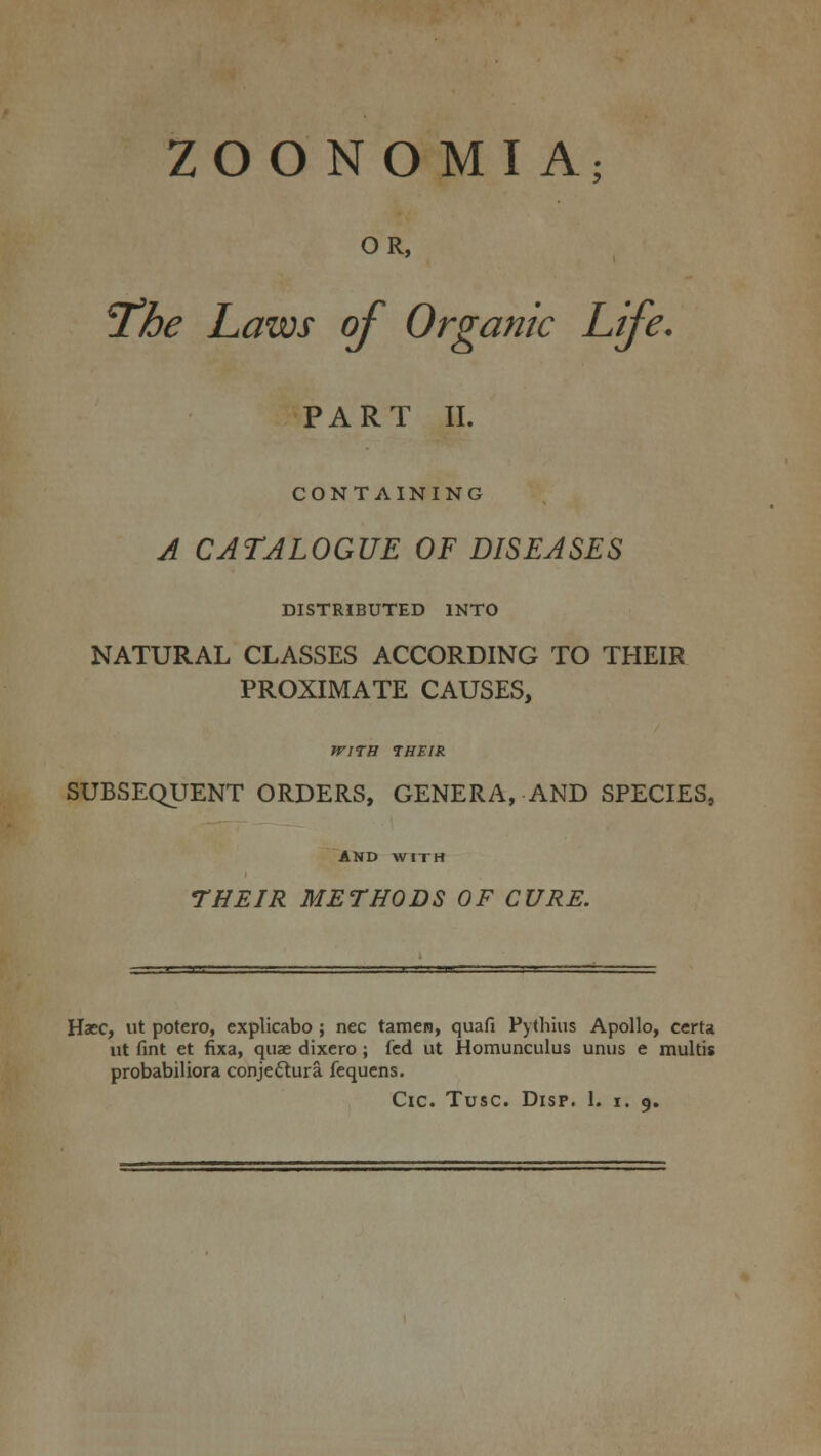 ZOONOMI A; OR, 'The Laws of Organic Life. PART II. CONTAINING A CATALOGUE OF DISEASES DISTRIBUTED INTO NATURAL CLASSES ACCORDING TO THEIR PROXIMATE CAUSES, JFITH THEIR SUBSEQUENT ORDERS, GENERA, AND SPECIES, AND WITH THEIR METHODS OF CURE. Haec, ut potero, explicabo ; nee tamen, quafi Pythius Apollo, certa ut fint et fixa, quae dixero; fed ut Homunculus unus e multis probabiliora conjectura fequens.