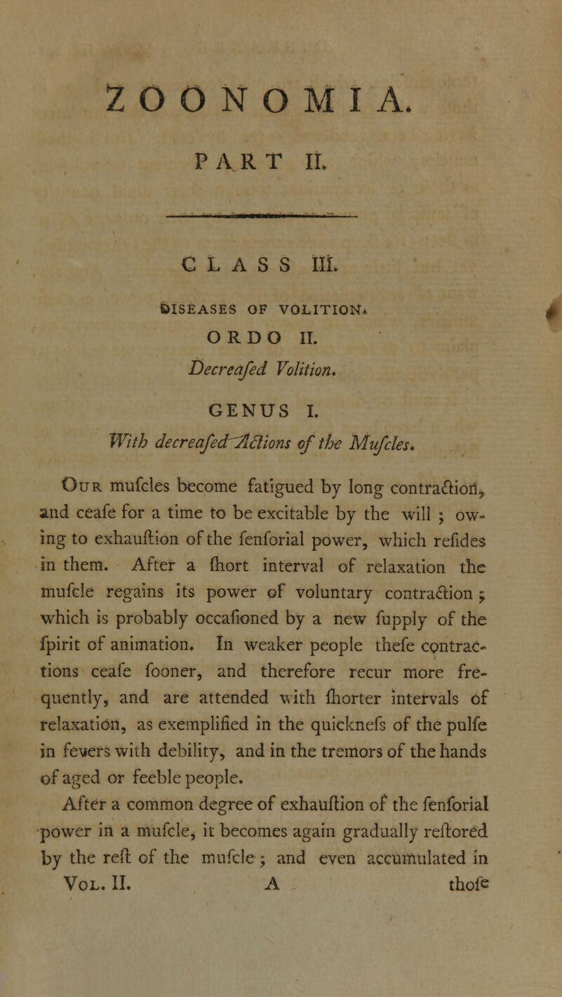 2 O O N O M I A. PART IL class iii. DISEASES OF VOLITION O R D O II. Decreafed Volition. GENUS I. With decreafed'-^lclions of the Mufdes. Our mufcles become fatigued by long contraction, and ceafe for a time to be excitable by the will ; ow- ing to exhauftion of the fenforial power, which refides in them. After a mort interval of relaxation the mufcle regains its power of voluntary contraction 5 which is probably occafioned by a new fupply of the fpirit of animation. In weaker people thefe contrac- tions ceafe fooner, and therefore recur more fre- quently, and are attended with fhorter intervals of relaxation, as exemplified in the quicknefs of the pulfe in fevers with debility, and in the tremors of the hands of aged or feeble people. After a common degree of exhauftion of the fenforial power in a mufcle, it becomes again gradually reftored by the reft of the mufcle ; and even accumulated in