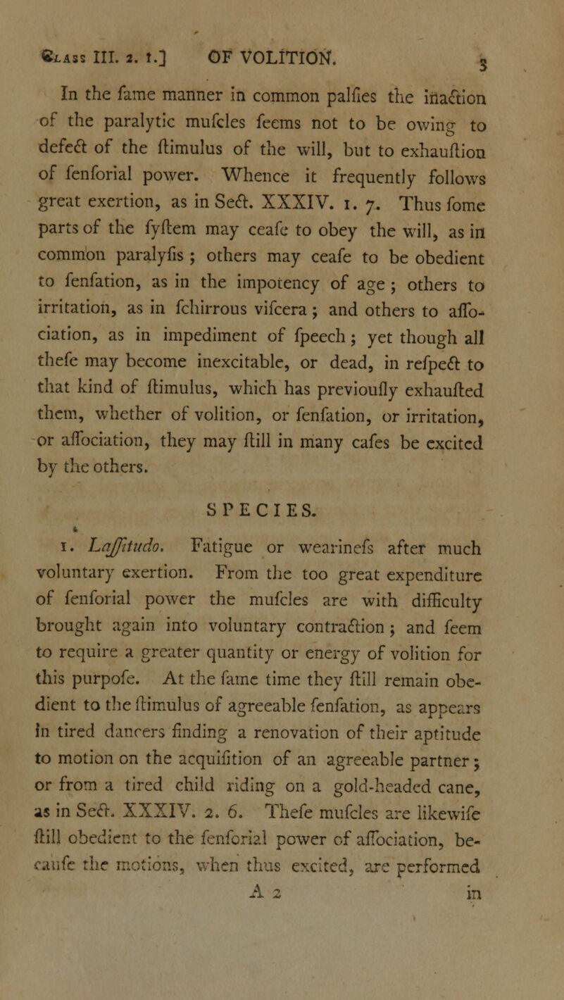 In the fame manner in common palfies the inaction of the paralytic mufcles feems not to be owing to defect of the ftimulus of the will, but to exhauflion of fenforial power. Whence it frequently follows great exertion, as in Sect. XXXIV. i. 7. Thus fome parts of the fyftem may ceafe to obey the will, as in common paralyfis ; others may ceafe to be obedient to fenfation, as in the impotency of age ; others to irritation, as in fchirrous vifcera; and others to affo- ciation, as in impediment of fpeech; yet though all thefe may become inexcitable, or dead, in refpect: to that kind of flimulus, which has previoufly exhaufted them, whether of volition, or fenfation, or irritation, or affociation, they may flill in many cafes be excited by the others. SPECIES. ft i. Laffitudo. Fatigue or wearinefs after much voluntary exertion. From the too great expenditure of fenforial power the mufcles are with difficulty brought again into voluntary contraction ; and feem to require a greater quantity or energy of volition for this purpofe. At the fame time they Hill remain obe- dient to the itimulus of agreeable fenfation, as appears in tired dancers finding a renovation of their aptitude to motion on the acquifition of an agreeable partner; or from a tired child riding on a gold-headed cane, as in Seel-. XXXIV. 2. 6. Thefe mufcles are likewife ftill obedient to the fenforial power of affociation, be- caufe the motions, when thus excited, are performed A 2 in