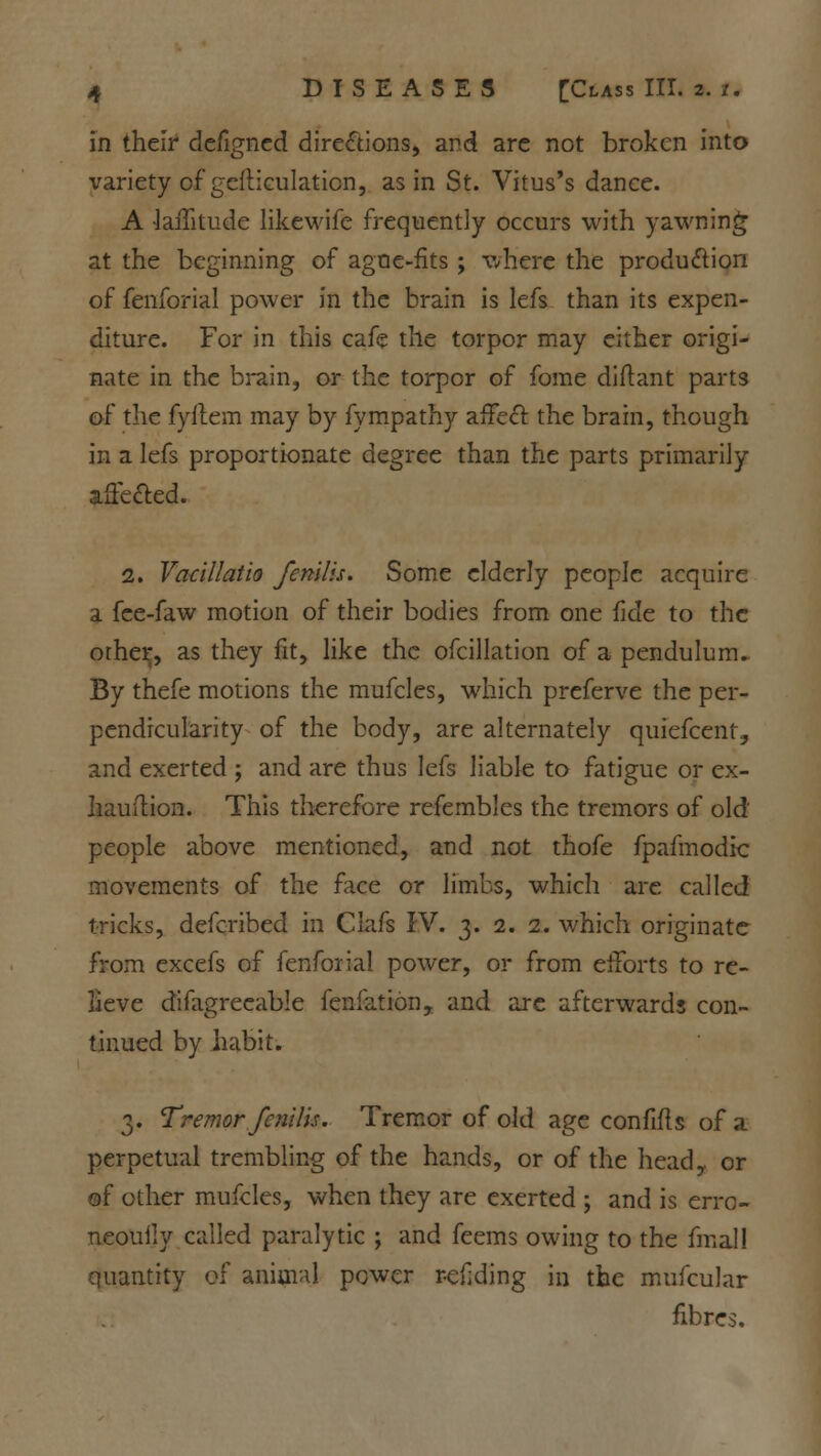 in their defigned directions, and are not broken into variety of gesticulation, as in St. Vitus's dance. A •lailitude likewife frequently occurs with yawning at the beginning of ague-fits ; where the production of fenforial power in the brain is lefs than its expen- diture. For in this cafe the torpor may either origi- nate in the brain, or the torpor of fome diftant parts of the fyilem may by fympathy affect the brain, though in a lefs proportionate degree than the parts primarily afie&ed. 2. Vatillatio fenilis. Some elderly people acquire a fce-faw motion of their bodies from one fide to the other, as they fit, like the ofcillation of a pendulum- By thefe motions the mufcles, which preferve the per- pendicularity of the body, are alternately quiefcent, and exerted ; and are thus lefs liable to fatigue or ex- hauition. This therefore refembles the tremors of old people above mentioned, and not thofe fpafmodic movements of the face or limbs, which are called tricks, defcribed in Clafs IV. 3. 2. 2. which originate from excefs of fenforial power, or from efforts to re- lieve difagrecable fenfation, and are afterwards con- tinued by habit. 3. Tremor fenilis. Tremor of old age confifis of a perpetual trembling of the hands, or of the head,, or of other mufcles, when they are exerted ; and is erro- neouily called paralytic ; and feems owing to the fmal! quantity of animal power r-efjding in the mufcular fibres.