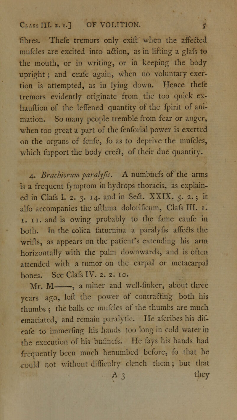 fibres. Thefe tremors only exift when the affected mufcles are excited into action, as in lifting a glafs to the mouth, or in writing, or in keeping the body- upright ; and ceafe again, when no voluntary exer- tion is attempted, as in lying down. Hence thefe tremors evidently originate from the too quick ex- hauftion of the leffened quantity of the fpirit of ani- mation. So many people tremble from fear or anger, when too great a part of the fenforial power is exerted on the organs of fenfe, fo as to deprive the mufcles, which fupport the body erect, of their due quantity. 4. Brachiorum faralyfis. A numbnefs of the arms is a frequent fymptom in hydrops thoracis, as explain- ed in Clafs I. 2. 3. 14. and in Seel. XXIX. 5. 2.; it alfo accompanies the afthma dolorilicum, Clafs III. 1. 1. 11. and is owing probably to the fame caufe in both. In the colica faturnina a paralyfis affects the wrifts, as appears on the patient's extending his arm horizontally with the palm downwards, and is often attended with a tumor on the carpal or metacarpal bones. See Clafs IV. 2. 2. 10. ]y[r# ]VI 9 a miner and well-fmker, about three years ago, loft the power of contracting both his thumbs ; the balls or mufcles of the thumbs are much emaciated, and remain paralytic. He afcribes his dif- eafe to immerfmg his hands too long in cold water in the execution of his bufinefs. He fays his hands had frequently been much benumbed before, fo that he could not without difficulty clench them; but that A 3 they