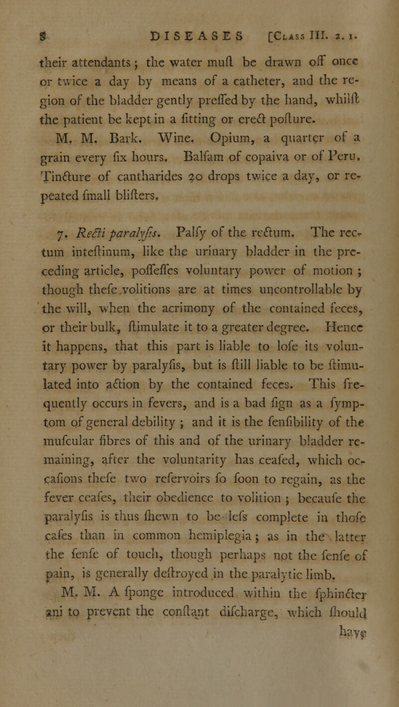 their attendants; the water mud be drawn off once or twice a day by means of a catheter, and the re- gion of the bladder gently prefTed by the hand, whilit the patient be kept in a fitting or erect poflure. M. M. Bark. Wine. Opium, a quarter of a grain every fix hours. Balfam of copaiva or of Peru, Tintture of cantharides 20 drops twice a day, or re- peated fmall bliflers, 7. Refti paralyfis. Palfy of the reftum. The rec- tum inteftinum, like the urinary bladder in the pre- ceding article, poffeffes voluntary power of motion ; though thefe.volitions are at times uncontrollable by the will, when the acrimony of the contained feces, or their bulk, flimulate it to a greater degree. Hence it happens, that this part is liable to lofe its volun- tary power by paralyfis, but is flill liable to be Simu- lated into action by the contained feces. This fre- quently occurs in fevers, and is a bad fign as a fymp- tom of general debility ; and it is the fenfibility of the mufcular fibres of this and of the urinary bladder re- maining, after the voluntarity has ceafed, which oc- cafions thefe two refervoirs fo foon to regain, as the fever ccafes, their obedience to volition j becaufe the paralyfis is thus fhewn to be lefs complete in thofe cafes than in common hemiplegia ; as in the latter the fenfe of touch, though perhaps not the fenfe of pain, is generally deftroyed in the paralytic limb. M, M. A fpongc introduced within the fphincler ani to prevent the conftant difcharge, which fhould hay?