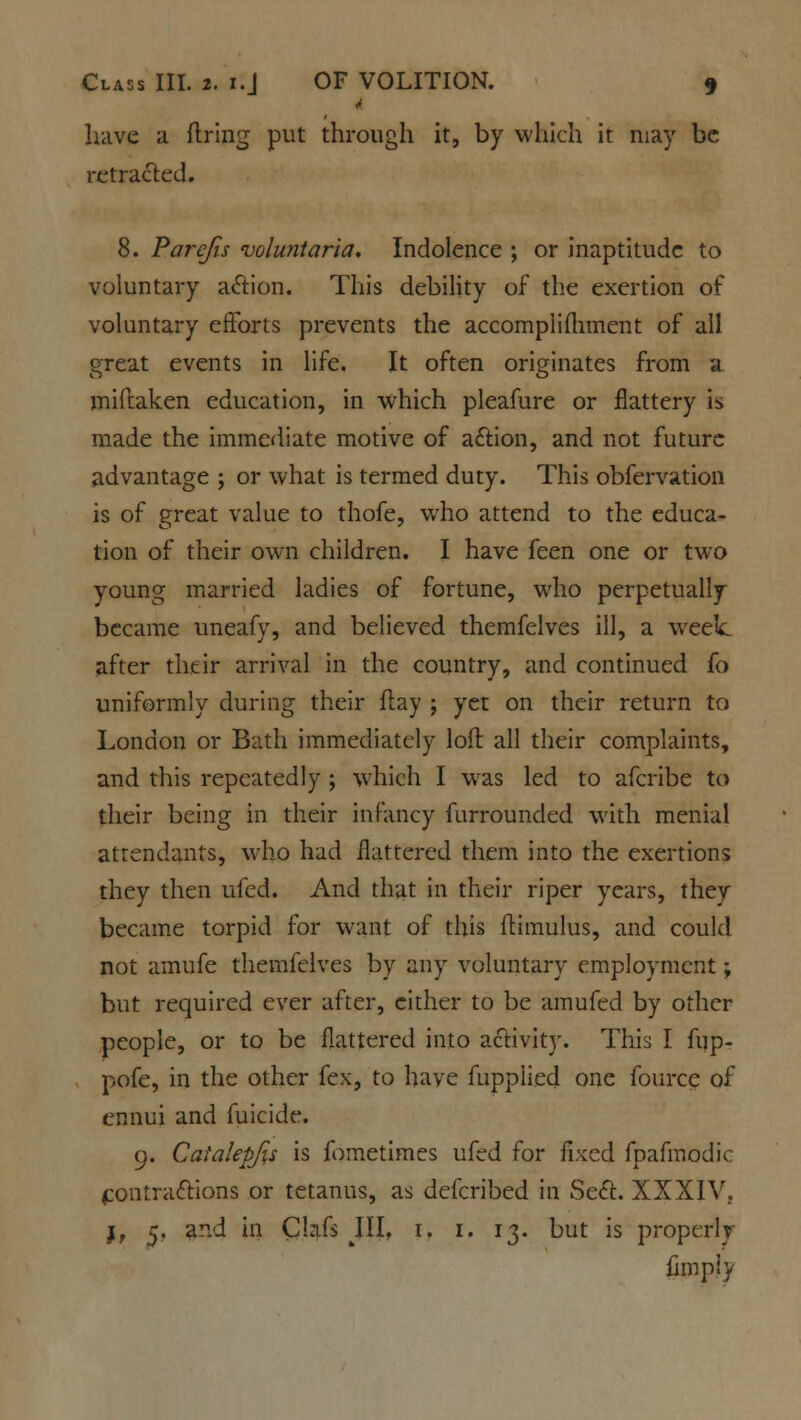 have a firing put through it, by which it may be retracted. 8. Pare/is voluntaria. Indolence ; or inaptitude to voluntary action. This debility of the exertion of voluntary efforts prevents the accompiifhment of all great events in life. It often originates from a miftaken education, in which pleafure or flattery is made the immediate motive of action, and not future advantage ; or what is termed duty. This obfervation is of great value to thofe, who attend to the educa- tion of their own children. I have feen one or two young married ladies of fortune, who perpetually became uneafy, and believed themfelves ill, a week after their arrival in the country, and continued fo uniformly during their flay ; yet on their return to London or Bath immediately loft all their complaints, and this repeatedly ; which I was led to afcribe to their being in their infancy furrounded with menial attendants, who had flattered them into the exertions they then ufed. And that in their riper years, they became torpid for want of this llimulus, and could not amufe themfelves by any voluntary employment; but required ever after, cither to be amufed by other people, or to be flattered into activity. This I fup- pofe, in the other fex, to have fupplied one fource of ennui and fuicide. 9. Caialepjis is fometimes ufed for fixed fpafmodic contractions or tetanus, as defcribed in Sect. XXXIV. j, 5. ad in Cbtfs III, 1. 1. 13. but is properly fimpiy