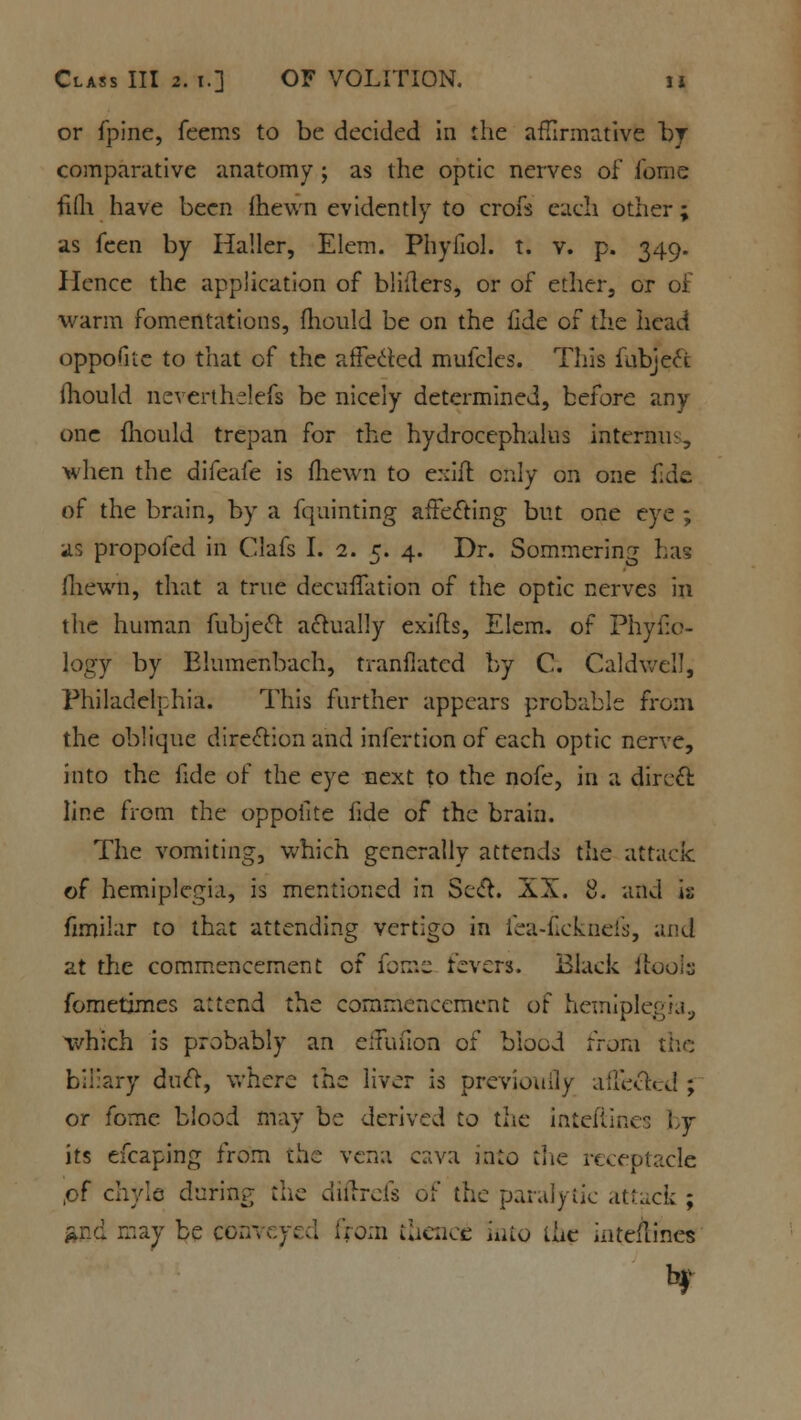 or fpine, feems to be decided in the affirmative by comparative anatomy ; as the optic nerves of fome filli have been (hewn evidently to croft each other; as fcen by Ha'.ler, Elem. Phyfiol. t. v. p. 349. Hence the application of bliilers, or of ether, or of warm fomentations, mould be on the fide of the head oppoGte to that of the affected mufclcs. This fubject fhould neverthelefs be nicely determined, before any one fhould trepan for the hydrocephalus interim-, when the difeafe is (hewn to exift only on one fide of the brain, by a fquinting affecting but one eye ; as propofed in Clafs I. 2. 5. 4. Dr. Sommering has fliewn, that a true decuffation of the optic nerves in the human fubject actually exifls, Elem. of Phyfio- logy by Elumenbach, tranflated by C. Caldwell, Philadelphia. This farther appears probable from the oblique direction and infertion of each optic nerve, into the fide of the eye next to the nofe, in a direct line from the oppofite fide of the brain. The vomiting, which generally attends the attack of hemiplegia, is mentioned in Sect. XX. 8. and i^ fimilar to that attending vertigo in fea-ficknefs, and at the commencement of fome fevers. Black ftools fometimes attend the commencement of hemiplegia, which is probably an eifui'ion of blood from the biliary duct, where the liver is previouily affected ; or fome blood may be derived to the inteftines : y its efcaping from the vena c:^va into the receptacle of chyle during the diftrefs of the paralytic attack ; fcnd may be conveyed from thence into the mteflines