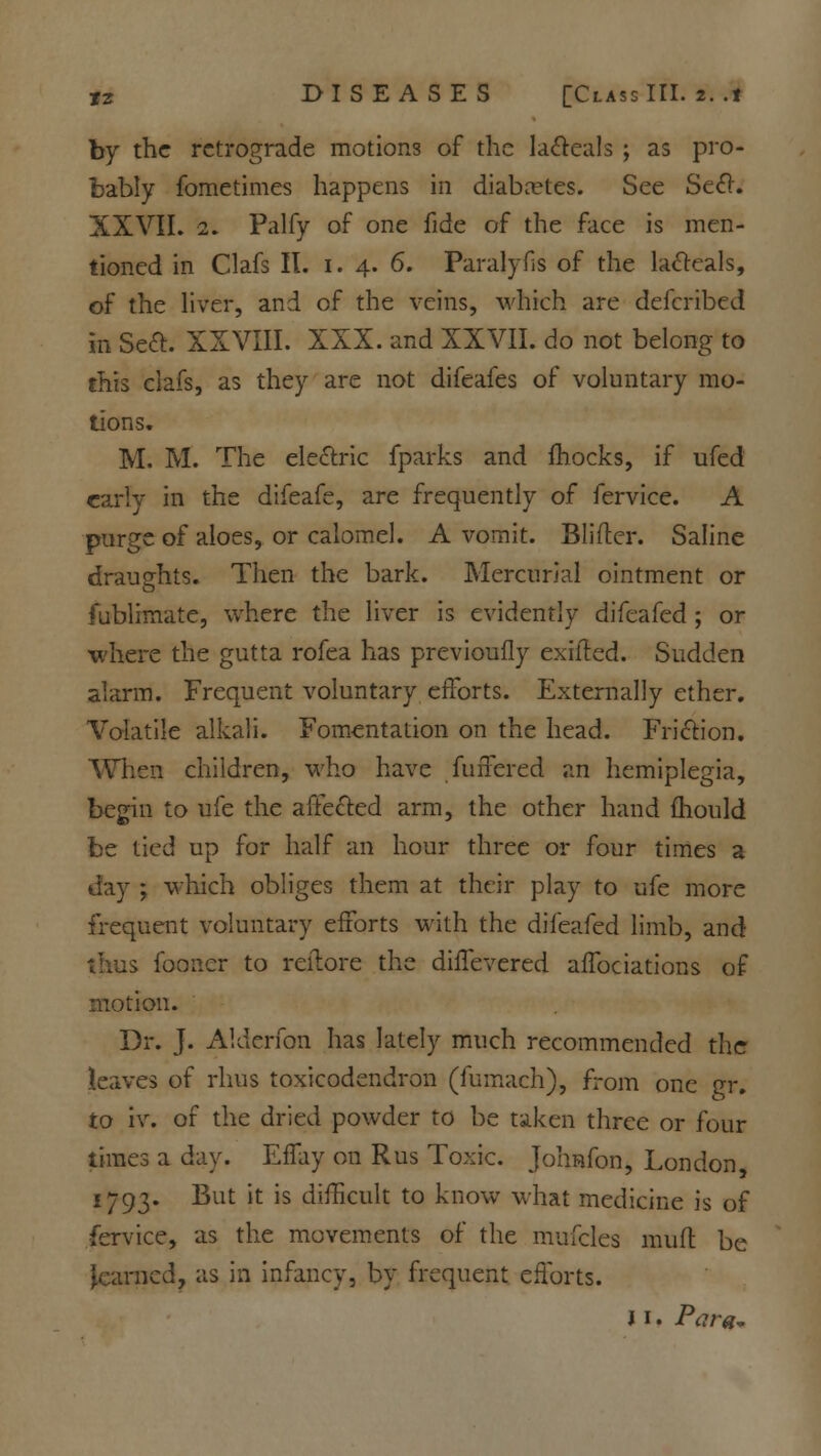 by the retrograde motions of the la&eals ; as pro- bably fometimes happens in diabetes. See Sect. XXVII. 2. Palfy of one fide of the face is men- tioned in Clafs II. i. 4. 6. Paralyfis of the lafteals, of the liver, and of the veins, which are defcribed in Seft. XXVIII. XXX. and XXVII. do not belong to this clafs, as they are not difeafes of voluntary mo- tions. M. M. The electric fparks and mocks, if ufed early in the difeafe, are frequently of fervice. A purge of aloes, or calomel. A vomit. Blifter. Saline draughts. Then the bark. Mercurial ointment or fublimate, where the liver is evidently difeafed ; or where the gutta rofea has previoufly exilted. Sudden alarm. Frequent voluntary efforts. Externally ether. Volatile alkali. Fomentation on the head. Friction. When children, who have fuffered an hemiplegia, begin to ufe the affected arm, the other hand mould be tied up for half an hour three or four times a day ; which obliges them at their play to ufe more frequent voluntary efforts with the difeafed limb, and iboncr to reilore the diffevered affociations of motion. Dr. J. Alderfon has lately much recommended the leaves of rhus toxicodendron (fumach), from one gr. to iv. of the dried powder to be taken three or four times a day. Effay on Rus Toxic. Johnfon, London, 1793. But it is difficult to know what medicine is of fervice, as the movements of the mufcles mufl be learned, as in infancy, by frequent efforts. i 1. Para*