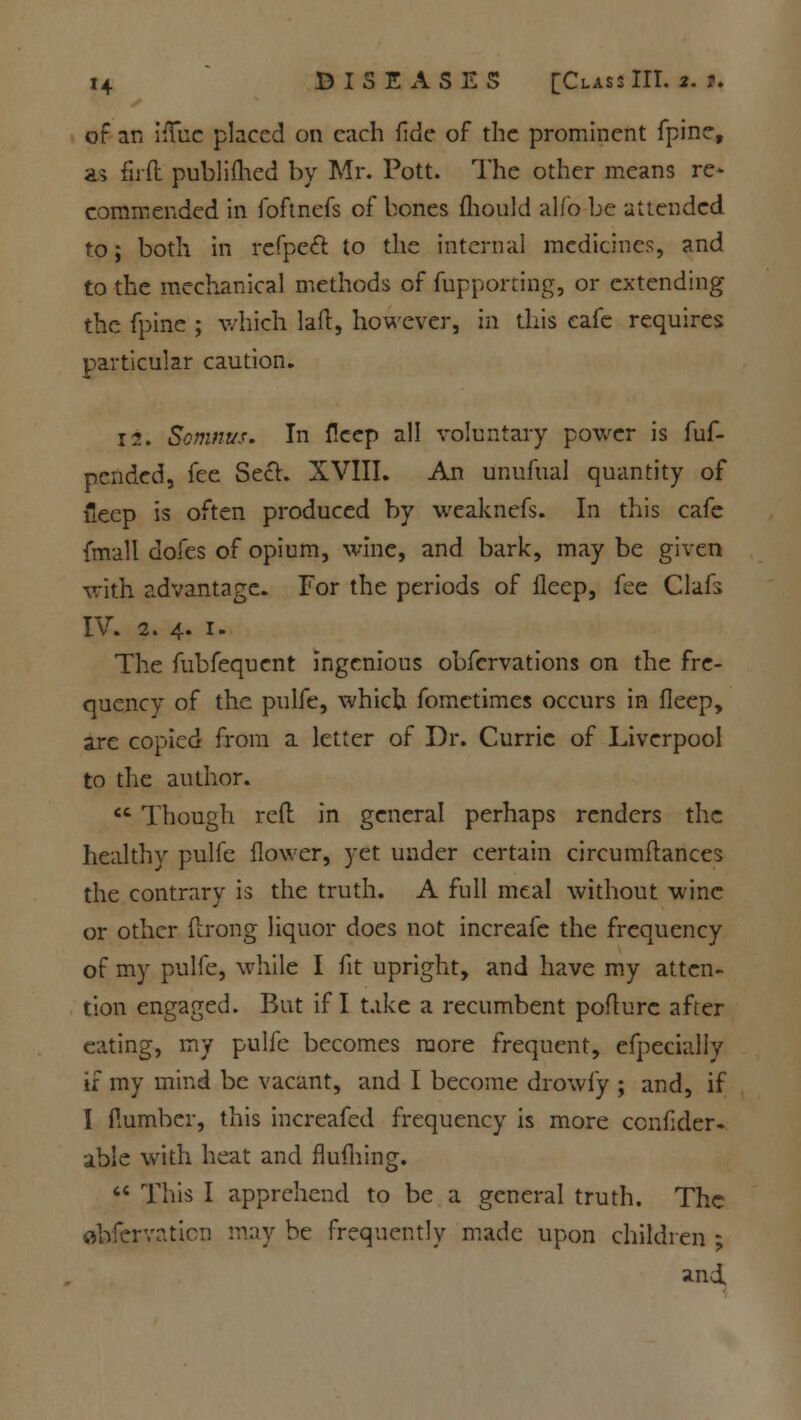 of an iiTuc placed on each fide of the prominent fpine, as firfl publifhed by Mr. Pott. The other means re* commended in foftnefs of bones mould alfo be attended to; both in refpeft to the internal medicines, and to the mechanical methods of fupporting, or extending the fpine ; which laft, however, in this cafe requires particular caution. 12. Somnus. In fleep all voluntary power is fuf- pended, fee Sect. XVIII. An unufual quantity of fieep is often produced by weaknefs. In this cafe {mall dofes of opium, wine, and bark, may be given with advantage. For the periods of fleep, fee Oafs IV. a. 4. 1. The fubfequent ingenious obfervations on the fre- quency of the pulfe, which fomctimes occurs in fleep, are copied from a letter of Dr. Currie of Liverpool to the author.  Though reft in general perhaps renders the healthy pulfe flower, yet under certain circumftances the contrary is the truth. A full meal without wine or other ftrong liquor does not increafe the frequency of my pulfe, while I fit upright, and have my atten- tion engaged. But if I take a recumbent poflurc after eating, my pulfe becomes more frequent, efpeciallv if my mind be vacant, and I become drowfy ; and, if I flumber, this increafed frequency is more cenflder- able with heat and flufliing.  This I apprehend to be a general truth. The obfervaticn may be frequently made upon children ; and.