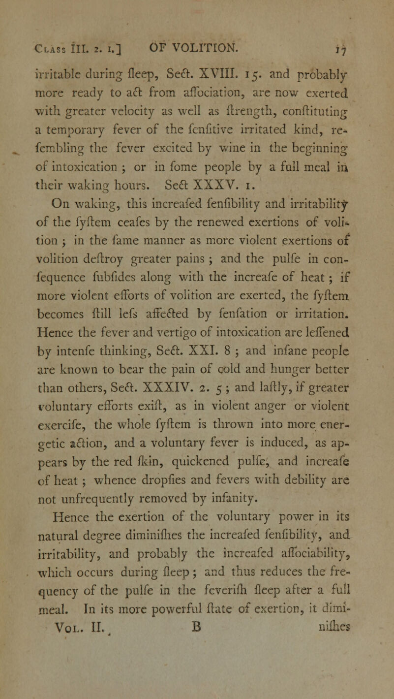 irritable during fleep, Sect. XVIII. 15. and probably- more ready to act from affociation, are now exerted with greater velocity as well as flrength, conftituting a temporary fever of the fcnfitive irritated kind, re- fembling the fever excited by wine in the beginning of intoxication ; or in fome people by a full meal in their waking hours. Seel: XXXV. 1. On waking, this increafed fenfibility and irritability of the fyftem ceafes by the renewed exertions of voli- tion -y in the fame manner as more violent exertions of* volition defiroy greater pains ; and the pulfe in con- fluence fubfides along with the increafe of heat; if more violent efforts of volition are exerted, the fyftem becomes (till lefs affected by fenfation or irritation. Hence the fever and vertigo of intoxication are leifened by intenfe thinking, Sect. XXI. 8 ; and infane people are known to bear the pain of cold and hunger better than others, Seel:. XXXIV. 1. 5 ; and laftly, if greater voluntary efforts exift, as in violent anger or violent exercife, the whole fyftem is thrown into more ener- getic action, and a voluntary fever is induced, as ap- pears by the red ildn, quickened pulfe, and increafe of heat ; whence dropfies and fevers with debility are not unfrequently removed by infanity. Hence the exertion of the voluntary power in its natural degree diminiflies the increafed fenfibility, and irritability, and probably the increafed affociability, which occurs during fleep; and thus reduces the fre- quency of the pulfe in the feverifh fleep after a full meal. In its more powerful ftate of exertion, it dirni- Vol. II. B nifties