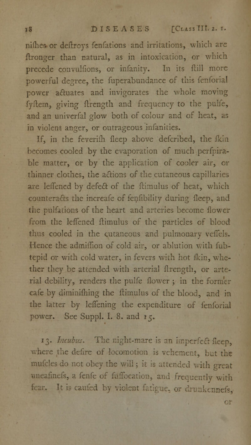 nifties, or deftrcys fenfations and irritations, which arc flronger than natural, as in intoxication, or which precede convulfions, or infanity. In its dill more powerful degree, the fuperabundance of this fenfoi power actuates and invigorates the whole mov fyftem, giving ftrength and frequency to the pulfe, and an univerfal glow both of colour and of heat, as in violent anger, or outrageous infancies. If, in the feverifh fleep above defcribed, the fkin becomes cooled by the evaporation of much perfpira- ble matter, or by the application of cooler air, or thinner clothes, the actions of the cutaneous capillaries are leifened by defect of the flimulus of heat, which counteracts the increafe of fenfibility during fleep, and the pulfations of the heart and arteries become flower from the leffened flimulus of the particles of blood thus cooled in the cutaneous and pulmonary veflfels. Hence the admiilion of cold air, or ablution with fub- tepid or with cold water, in fevers with hot fkin, whe- ther they be attended with arterial ftrength, or ai rial debility, renders the pulfe flower ; in the former cafe by diminishing the flimulus of the blood, and in the latter by leflening the expenditure of fenforial power. See Suppl. I. 8. and 15. 13. Incubus. The night-mare is an imperfect fleep, where the defire of locomotion is vehement, but the mufcles do net obey the will; it is attended with great uneafmefs, a fenfe of fuffee uently with r. It is caufed by violent f kennefs,