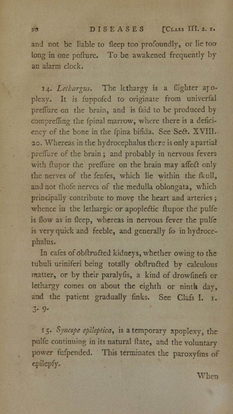 and not be liable to fleep too profoundly, or lie too long in one pofture. To be awakened frequently by an alarm clock. 14. Leihargus. The lethargy is a {lighter apo- plexy. It is fuppofed to originate from univerfal prefiure on the brain, and is faid to be produced by compreiTing the fpinal marrow, where there is a defici- ency of the bone in the fpina bifida. See Seer. XVIII. •20. Whereas in the hydrocephalus there is only a partial ure of the brain ; and probably in nervous fevers with flupor the preiTure on the brain may afFecT: only the nerves of the fenfes, which lie within the fkull, and not thofe nerves of the medulla oblongata, which principally contribute to move the heart and arteries; whence in the lethargic or apople&ic flupor the pulfe is flow as in ileep, whereas in nervous fever the pulfe is very quick and feeble, and generally fo in hydroce- phalus. In cafes of obflrucled kidneys, whether owing to the tubuli uriniferi being totally obftrucled by calculous matter, or by their paralyfis, a kind of drowfinefs or lethargy comes on about the eighth or ninth day, and the patient gradually finks. See Clafs I. 1. 3- 9- 15. Syncope epiieptica, is a temporary apoplexy, the pulfe continuing in its natural flate, and the voluntary power fufpended. This terminates the paroxyfms of cpilepfy. When