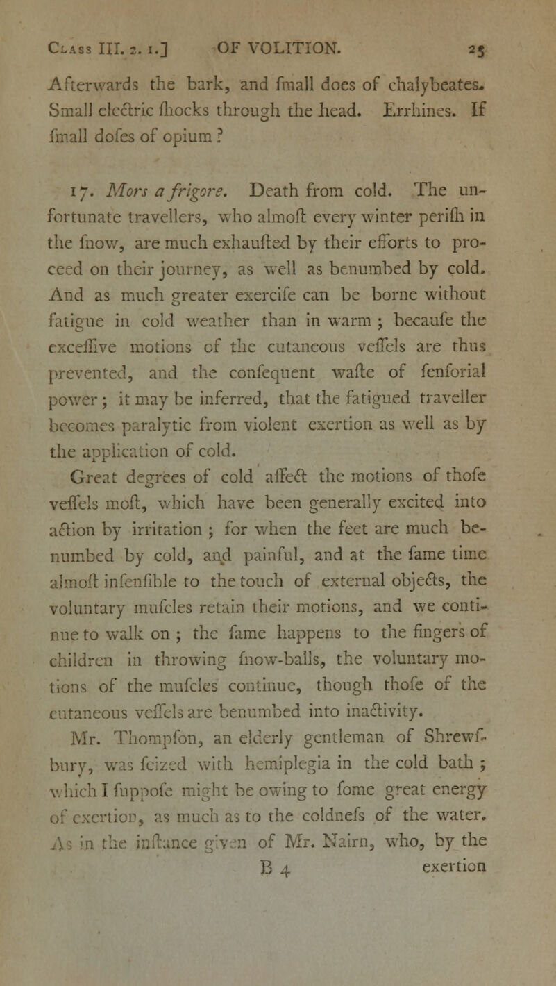 Afterwards the bark, and fmall does of chalybeates- Small electric mocks through the head. Errhines. If fmall dofes of opium ? 17. Mors a frigors. Death from cold. The un- fortunate travellers, who almoft every winter perifh in the fnow, are much exhaufted by their efforts to pro- ceed on their journey, as well as benumbed by cold. And as much greater exercife can be borne without fatigue in cold weather than in warm ; becaufe the cxceiEve motions of the cutaneous veffels are thus prevented, and the confequent wade of fenforial power; it may be inferred, that the fatigued traveller becomes paralytic from violent exertion as well as by the application of cold. Great degrees of cold affect the motions of thofe veffels molt, which have been generally excited into a£tion by irritation ; for when the feet are much be- numbed by cold, and painful, and at the fame time almoft infenfible to the touch of external objects, the voluntary mufcles retain their motions, and we conti- nue to walk on ; the fame happens to the fingers of children in throwing fnow-balls, the voluntary mo- tions of the mufcles continue, though thofe of the cutaneous veffels are benumbed into inactivity. Mr. Thompfon, an elderly gentleman of Shrewf- bury, was feized with hemiplegia in the cold bath ; which I fuppofe might be owing to fome great energy .ertior, as much as to the coldnefs of the water. .lance given of Mr. Nairn, who, by the