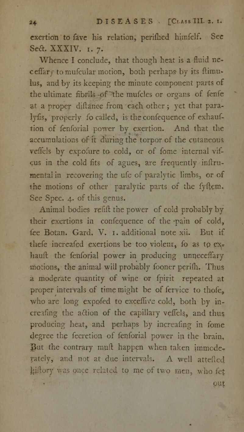 exertion to fave his relation, perimed himfelf. Sec Scft. XXXIV. i. 7. Whence I conclude, that though heat is a fluid ne- ceffary- tomufcular motion, both perhaps by its ftimu- lus, and by its keeping the minute component parts of the ultimate fibrils of the mufclcs or organs of fenfe at a proper diflance from each other; yet that para- lyfis, properly fo called, is the confequence of exhauf- tion of fenforial power by exertion. And that the accumulations of it during the torpor of the cutaneous vefTels by expofure to cold, or of fome internal vif- cus in the cold fits of agues, are frequently inflru- mental in recovering the ufe of paralytic limbs, or of the motions of other paralytic parts of the fyftem. See Spec. 4. of this genus. Animal bodies refift the power of cold probably by their exertions in confequence of the -pain of cold, fee Botan. Gard. V. 1. additional note xii. But if thefe increafed exertions be too violent, fo as tp ex* liaufl the fenforial power in producing unneceffary motions, the animal will probably fooner perifh. Thus a moderate quantity of wine or fpirit repeated at proper intervals of time might be of fcryice to thofe, who are long expofed to excefuVe cold, both by in- creafing the action of the capillary vefTels, and thus producing heat, and perhaps by increafing in fome degree the fecretion of fenforial power in the brain, Put the contrary muff happen when taken immode- rately, and not at due intervals. A well atteflcd as once related to me of two men, who fe£ out