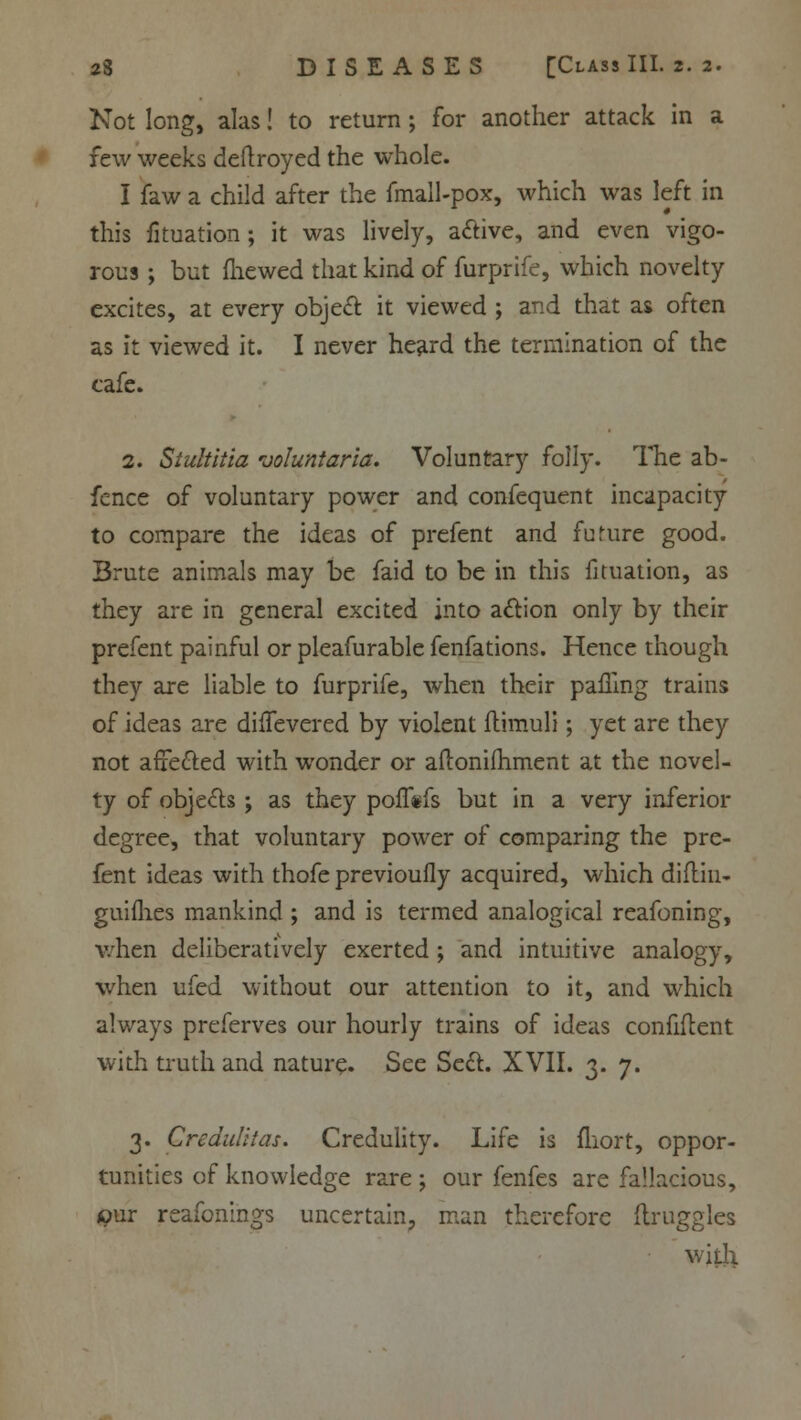 Not long, alas! to return ; for another attack in a few weeks deftroyed the whole. I faw a child after the fmall-pox, which was left in this fituation; it was lively, active, and even vigo- rous ; but fliewed that kind of furprife, which novelty excites, at every object it viewed ; and that as often as it viewed it. I never heard the termination of the cafe. 2. Stultitia voluntaria. Voluntary folly. The ab- fcnce of voluntary power and confequent incapacity to compare the ideas of prefent and fuMire good. Brute animals may be faid to be in this fituation, as they are in general excited into action only by their prefent painful or pleafurable fenfations. Hence though they are liable to furprife, when their palling trains of ideas are diiTevered by violent flimuli; yet are they not affected with wonder or aftoniihment at the novel- ty of objects; as they poffefs but in a very inferior degree, that voluntary power of comparing the pre- fent ideas with thofe previoufly acquired, which diflin- guifhes mankind ; and is termed analogical reafoning, when deliberatively exerted ; and intuitive analogy, when ufed without our attention to it, and which always preferves our hourly trains of ideas confident with truth and nature. See Sect. XVII. 3. 7. 3. Crediditas. Credulity. Life is fliort, oppor- tunities of knowledge rare ; our fenfes are fallacious, our reafonings uncertain, man therefore ilruggles with