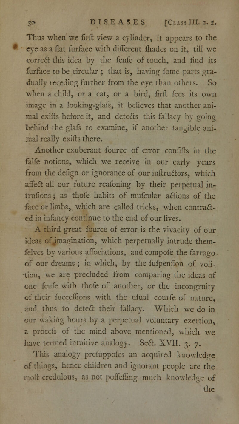 Thus when we flrfl view a cylinder, it appears to the eye as a flat furface with different (hades on it, till we correct this idea by the fenfe of touch, and find its furface to be circular ; that is, having fomc parts gra- dually receding further from the eye than others. So when a child, or a cat, or a bird, firft fees its own Image in a looking-glafs, it believes that another ani- mal exifb before it, and detects this fallacy by going behind the glafs to examine, if another tangible ani- mal really exifts there. Another exuberant fource of error conflfts in the falfe notions, which we receive in our early years from the defign or ignorance of our inftru&ors, which affect all our future reafoning by their perpetual in- trusions ; as thofe habits of mufcular actions of the face or limbs, which are called tricks, when contract- ed in infancy continue to the end of our lives. A third great fource of error is the vivacity of our ideas of imagination, which perpetually intrude them- felves by various affociations, and compofe the farrago of our dreams ; in which, by the fufpenfion of voli- tion, we are precluded from comparing the ideas of one fenfe with thofe of another, or the incongruity of their fucceffions with the ufual courfe of nature, and thus to detect: their fallacy. Which we do in our waking hours by a perpetual voluntary exertion, a procefs of the mind above mentioned, which we have termed intuitive analogy. Sect. XVII. 3. 7. This analogy prefuppofes an acquired knowledge of things, hence children and ignorant people are the credulous, as not poflcfTmg much knowledge of the