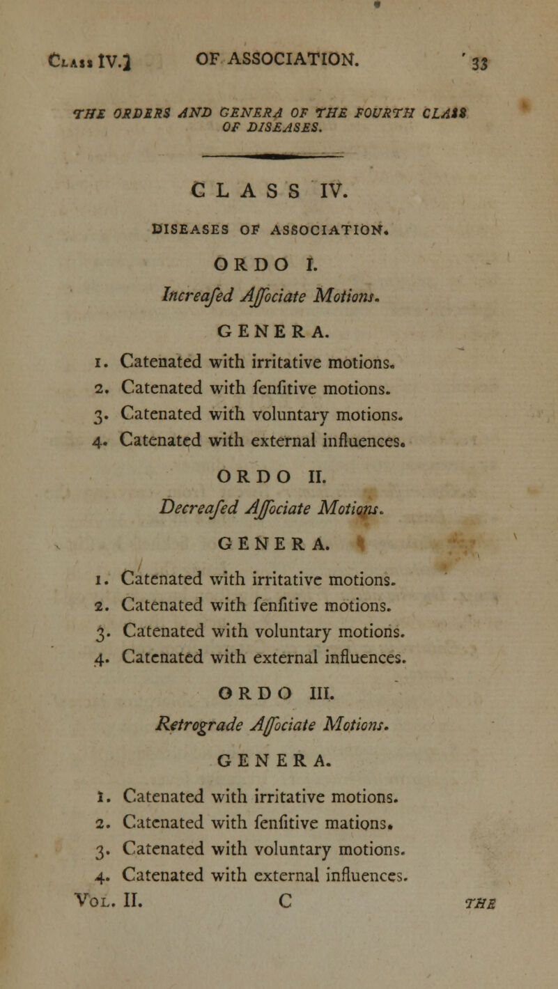 THE ORDERS AND GENERA OF THE FOURTH CLAti OF DISEASES. CLASS IV. DISEASES OF ASSOCIATION. OR DO I. Increafed AJfociate Motions. GENERA. 1. Catenated with irritative motions. 2. Catenated with fenfitive motions. 3. Catenated with voluntary motions. 4. Catenated with external influences. ORDO II. Decreafed AJfociate Motions. GENERA. 1. Catenated with irritative motions. 2. Catenated with fenfitive motions. 3. Catenated with voluntary motions. 4. Catenated with external influences. ORDO III. Retrograde Ajfociate Motions. GENERA. 1. Catenated with irritative motions. 2. Catenated with fenfitive mations. 3. Catenated with voluntary motions. 4. Catenated with external influences. Vol. II. C the