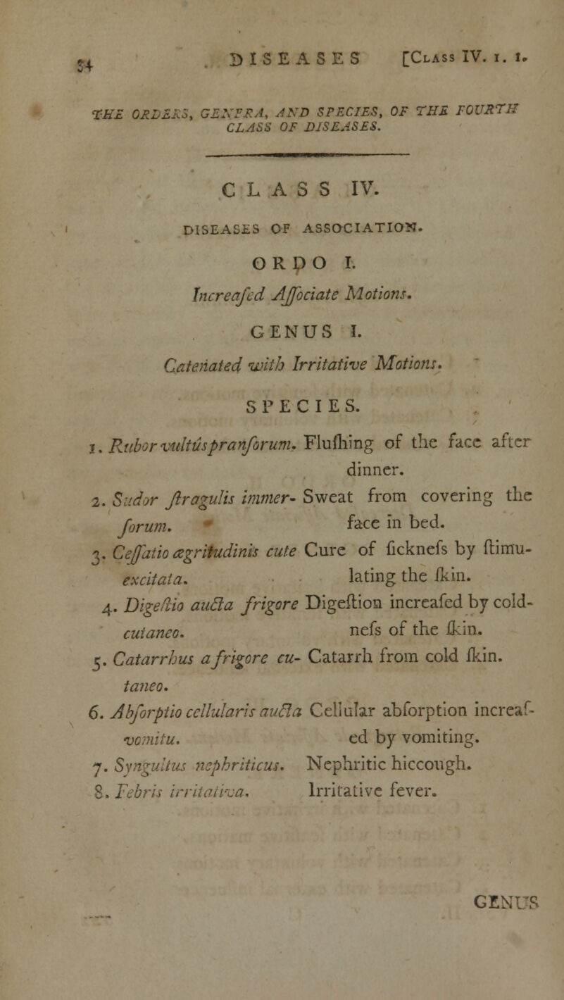 S4 THE GEL XFF.A, AND SPECIES, OF THE FOURTH CLASS OF DISEASES. CLASS IV. DISEASES OF ASSOCIATION. O R D O I. Increafcd Affociate Motions. GENUS I. Catenated with Irritative Motions. SPECIES. i. Rubor tultuspranforum. Fluftiing of the face after dinner. 2. Sudor Jlragulis immer- Sweat from covering the forum. face in bed. 3. Cefatio agritudinis cute Cure of ficknefs by ftimu- excitata. lating the ikin. 4. Digeftio aucla frigore Digeflicm increafed by cold- cuianeo. nefs of the ikin. 5. Catarrhus a frigore cu- Catarrh from cold ikin. taneo. 6. Abforptio ccilularis aucla Cellular abforptlon increaf- vornitu. ed by vomiting. 7. Synpiltus nophriticus. Nephritic hiccough. 8. Febris irritativa. Irritative fever.