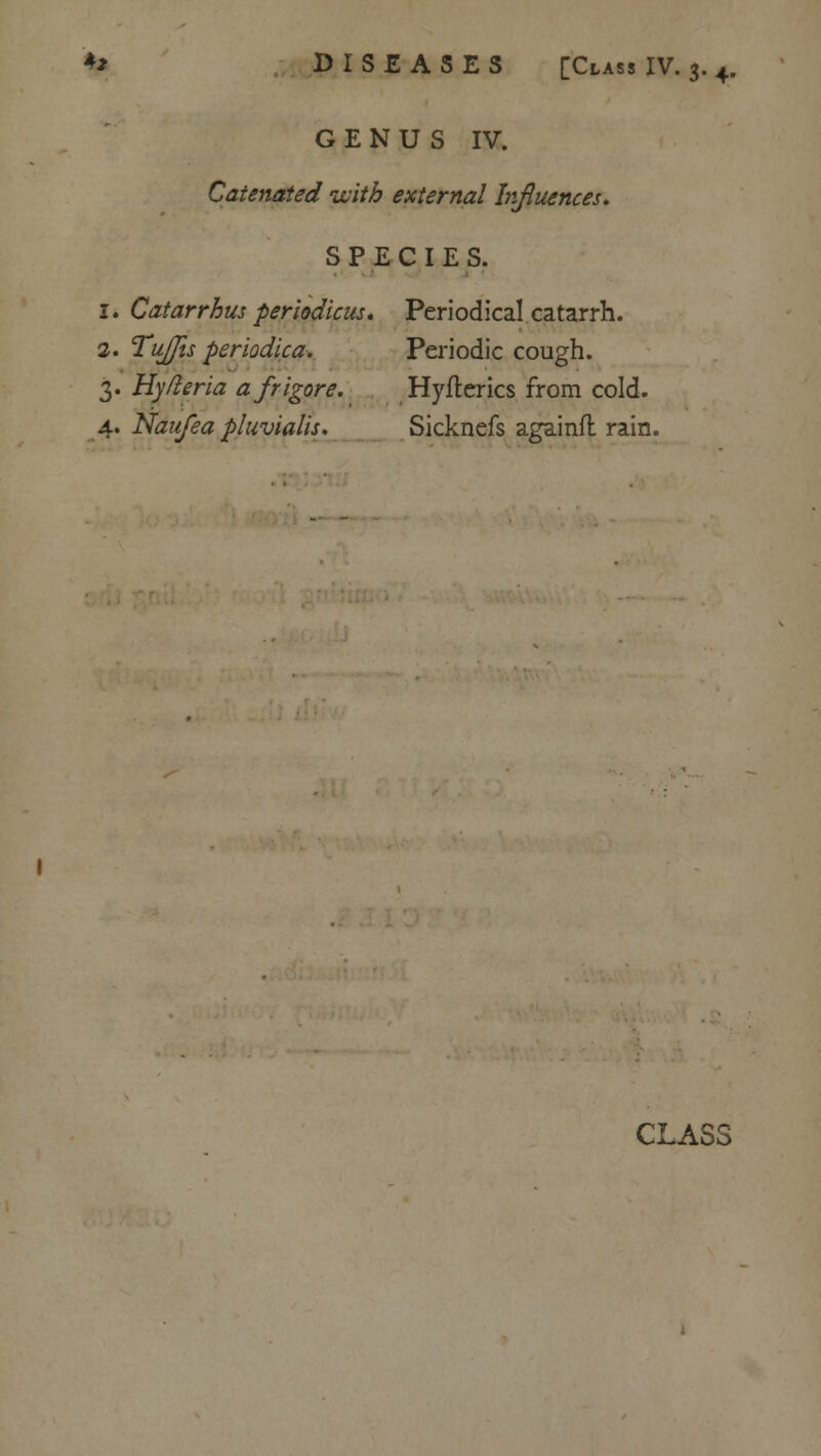 GENUS IV. Catenated with external Influences. SPECIES. 1. Catarrhus periodicus. Periodical catarrh. 2. Tujjis periodica. Periodic cough. 3. Hyfieria afrigore. Hyflerics from cold. 4. Naufea pluvialis. Sicknefs againfl rain. CLASS