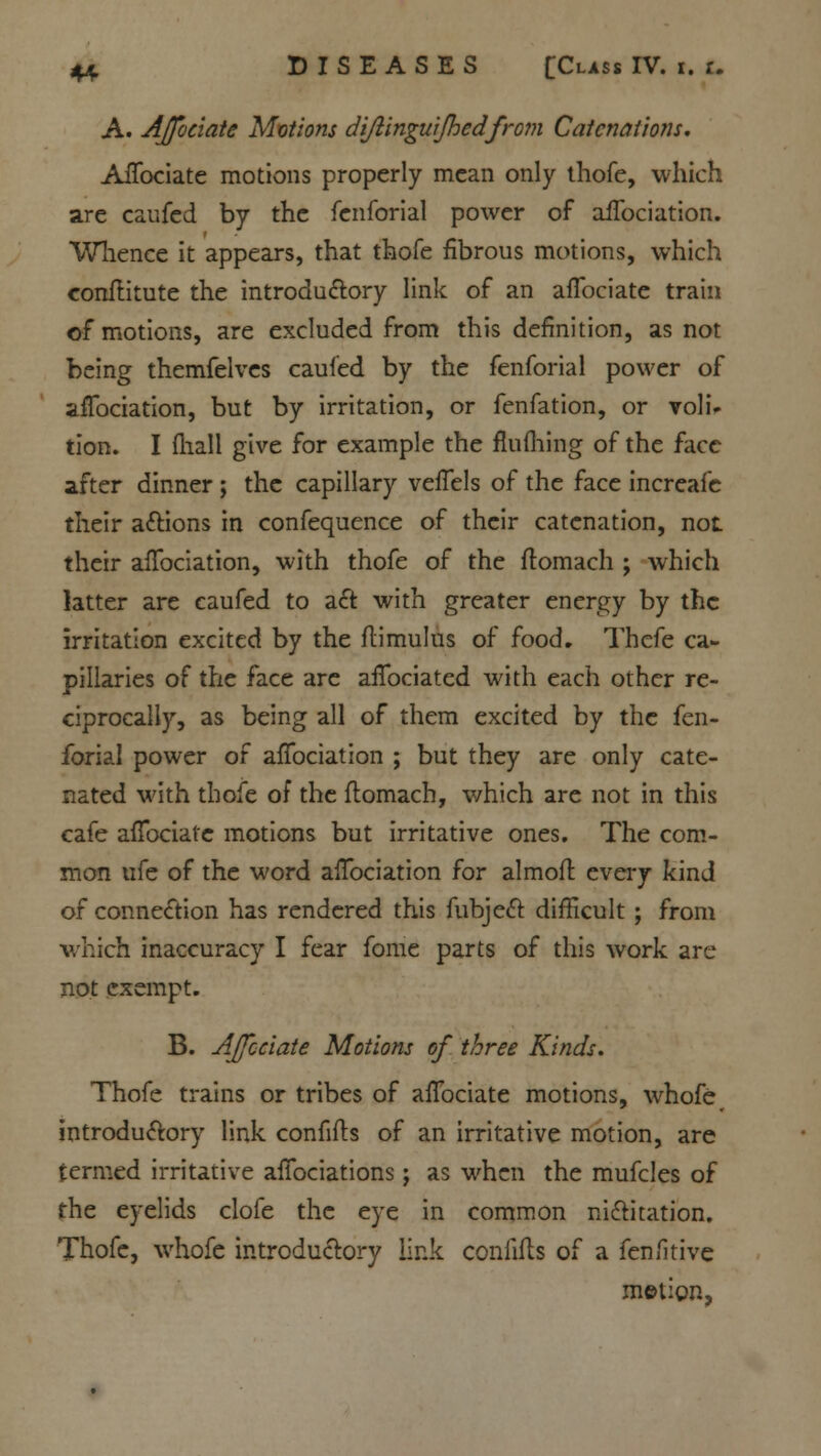 A. Affociate Motions diflinguijhedfrom Catenation!. Affociate motions properly mean only thofe, which are caufed by the fenforial power of aflbciation. Whence it appears, that thofe fibrous motions, which conftitute the introductory link of an affociate train of motions, are excluded from this definition, as not being themfelves caufed by the fenforial power of aflbciation, but by irritation, or fenfation, or voli* tion. I fhall give for example the fluming of the face after dinner ; the capillary veffels of the face increafe their actions in confequence of their catenation, not their aflbciation, with thofe of the ftomach ; which latter are caufed to act with greater energy by the irritation excited by the ftimulus of food. Thcfe ca- pillaries of the face are aflbciated with each other re- ciprocally, as being all of them excited by the fen- forial power of aflbciation ; but they are only cate- nated with thofe of the flomach, which are not in this cafe affociate motions but irritative ones. The com- mon ufe of the word aflbciation for almoft. every kind of connection has rendered this fubject difficult ; from which inaccuracy I fear fome parts of this work are not exempt. B. Affociate Motions of three Kinds. Thofe trains or tribes of affociate motions, whofe introductory link confifts of an irritative motion, are termed irritative aflbciations; as when the mufcles of the eyelids clofe the eye in common nictitation. Thofe, whofe introductory link confifls of a fenfitive metion.
