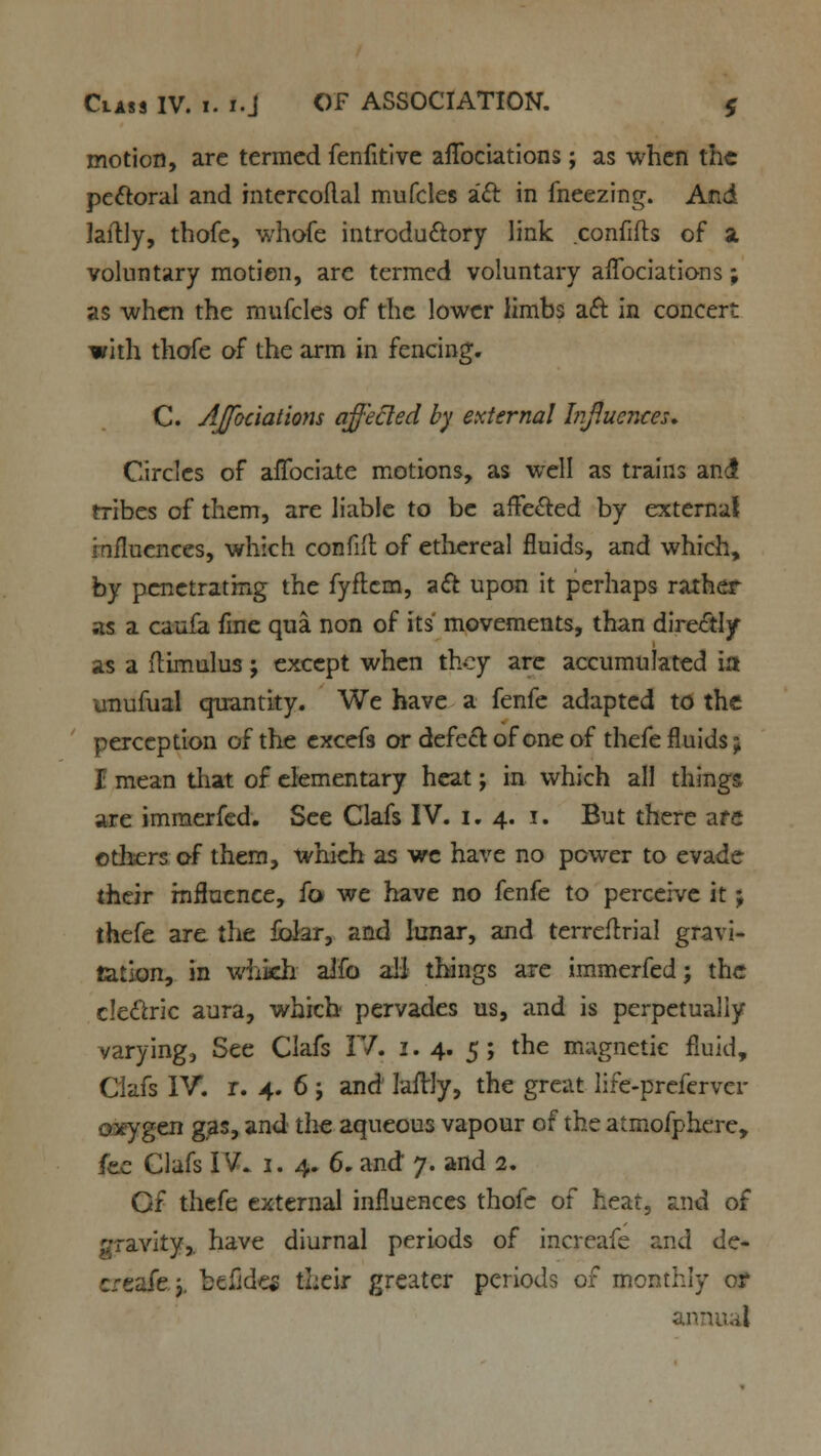 motion, arc termed fenfitive aflbciations; as when the pectoral and intercoflal mufcles i£t in freezing. And laftly, thofe, whofe introductory link confifts of a voluntary motion, are termed voluntary aflbciations; as when the mufcles of the lower limbs aft in concert with thofe of the arm in fencing. C. AJfociations affected by external Influences* Circles of afibciate motions, as well as trains an4 tribes of them, are liable to be affected by external influences, which confift of ethereal fluids, and which, by penetrating the fyflcm, a& upon it perhaps rather as a caufa fine qua non of its movements, than directly as a flimulus j except when they are accumulated ia imufuai quantity. We have a fenfe adapted to the perception of the excefs or defect of one of thefe fluids; I mean that of elementary heat; in which all things are immerfed. See Clafs IV. 1.4. .1. But there are others of them, which as we have no power to evade their influence, fo> we have no fenfe to perceive it; thefe are tlie folar, and lunar, and terreftrial gravi- tation, in which aifo all things are immerfed; the cle&ric aura, which pervades us, and is perpetually varying. See Clafs IV. 1. 4. 5; the magnetic fluid, Ciafs IV. r. 4. 6; and laflrly, the great lire-preferver oxygen gas, and the aqueous vapour of the atmofphere, he Clafs IV. 1. 4. 6. and 7. and 2. Of thefe external influences thofe of heat, and of gravity,, have diurnal periods of increafe and de- eafe y b«fldc* their greater periods 01 monthly or annual