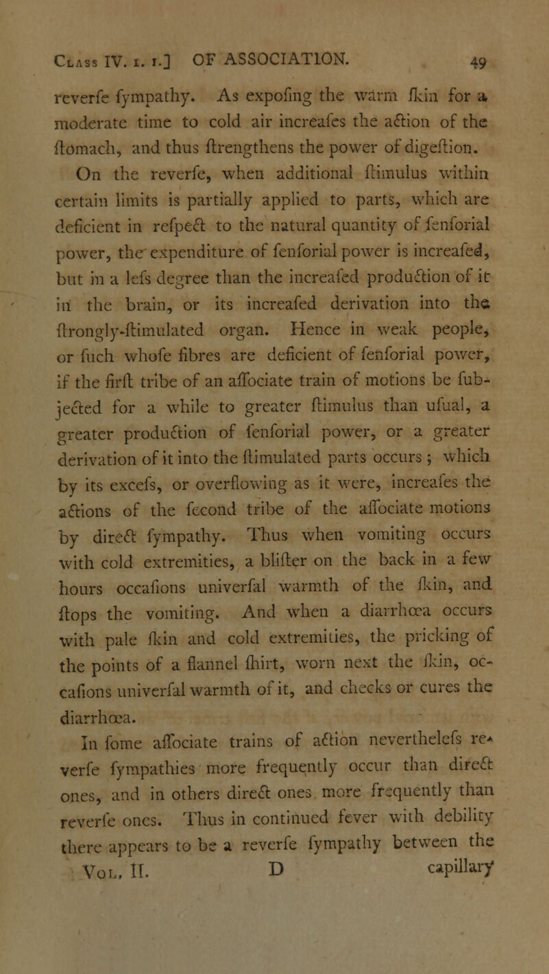 reverfe fympathy. As expofing the warm fkin for a, moderate time to cold air increafes the action of the ftomach, and thus flrengthens the power of digeflion. On the reverfe, when additional flimulus within certain limits is partially applied to parts, which are deficient in refpect to the natural quantity of fenforial power, the expenditure of fenforial power is increafed, but in a lefs degree than the increafed production of it in the brain, or its increafed derivation into the flrongly-flimulated organ. Hence in weak people, or fuch whofe fibres are deficient of fenforial power, if the firfl: tribe of an affociate train of motions be fub- jected for a while to greater flimulus than ufual, a greater production of fenforial power, or a greater derivation of it into the (limulated parts occurs; which by its excefs, or overflowing as it were, increafes the actions of the fecond tribe of the affociate motions by direct fympathy. Thus when vomiting occurs with cold extremities, a blifler on the back in a few hours occafions univerfal warmth of the fkin, and flops the vomiting. And when a diarrheca occurs with pale fkin and cold extremities, the pricking of the points of a flannel fhirt, worn next the Jkin, oc- cafions univerfal warmth o^ it, and checks or cures the diarrhoea. In fome affociate trains of action neverthelefs re- verfe fympathies more frequently occur than direct ones, and in others direct ones more frequently than reverfe ones. Thus in continued fever with debility there appears to be a reverfe fympathy between the Vol, IT. D capillary