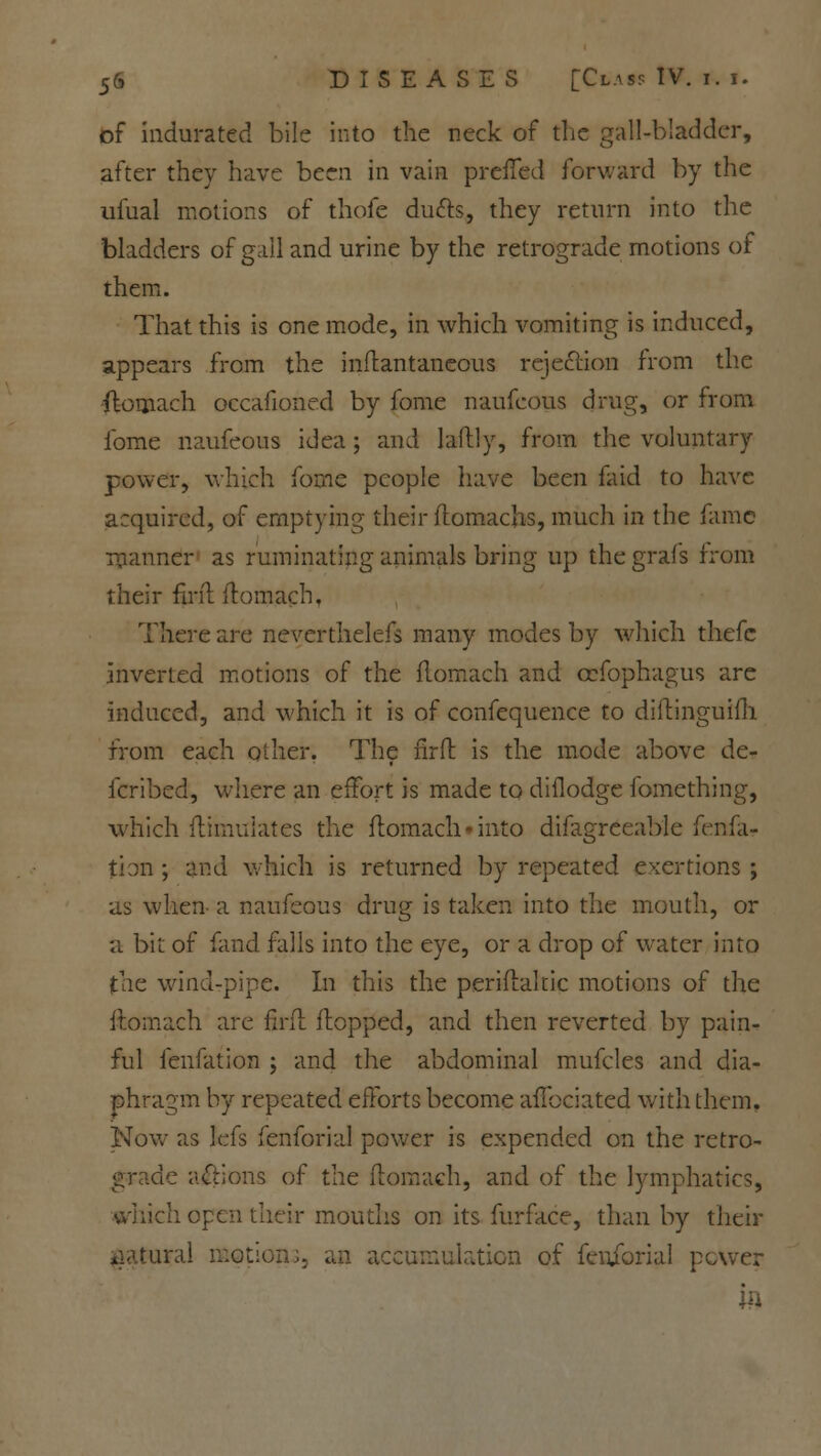 of indurated bile into the neck of the gall-bladder, after they have been in vain prefTed forward by the ufual motions of thofe duels, they return into the bladders of gall and urine by the retrograde motions of them. That this is one mode, in which vomiting is induced, appears from the inflantaneous rejection from the flomach occafioned by fome naufcous drug, or from ibme naufeous idea ; and laftly, from the voluntary power, which fome people have been faid to have acquired, of emptying their flomachs, much in the fame manner as ruminating animals bring up the grafs from their firit flomach, There are neverthelefs many modes by which thefe inverted motions of the flomach and ccfophagus are induced, and which it is of confequence to diftinguifh from each other. The firft is the mode above de- ferred, where an effort is made to diflodge fomething, which flimulates the flomach*into difagreeable fen ra- tion ; and which is returned by repeated exertions ; as when a naufeous drug is taken into the mouth, or a bit of fand falls into the eye, or a drop of water into the wind-pipe. In this the periflakic motions of the flomach are firft flopped, and then reverted by pain- ful fenfation ; and the abdominal mufcles and dia- phragm by repeated efforts become affociated with them. Now as lefs fenforial power is expended on the retro- le actions of the flomach, and of the lymphatics, which open their mouths on its furface, than by their iral motion;, an accumulation of fenibrial power