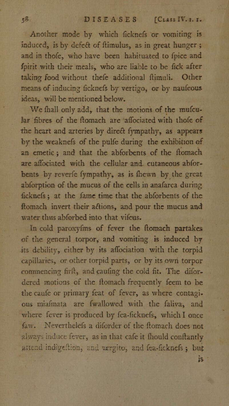 Another mode by which ficknefs or vomiting is Induced, is by defect of ftimulus, as in great hunger ; and in thofe, who have been habituated to fpice and fpirit with their meals, who are liable to be fiek after taking food without thefe additional ftimuli. Other means of inducing iicknefs by vertigo, or by naufeous ideas, will be mentioned below. We mail only add, that the motions of the mufcu- kr fibres of the ftomach are afTociated with thofe of the heart and arteries by direct fympathy, as appears by the weaknefs of the pulfe during the exhibition of 2.n emetic ; and that the abforbents of the flomach are afTociated with the cellular and cutaneous abfor- bents by reverfe fympathy, as is (hewn by the great abforption of the mucus of the cells in anafarca during ficknefs; at the fame time that the abforbents of the ftomach invert their actions, and pour the mucus and water thus abforbed into that vifcus. In cold paroxyfms of fever the ftomach partakes of the general torpor, and vomiting is induced by its debility, either by its aftbeiation with the torpid capillaries, or other torpid parts, or by its own torpor commencing firft, and caufing the cold fit. The difor- dered motions of the flomach frequently feem to be the caufe or primary feat of fever, as where contagi-* ons miafmata are fwallowed with the faliva, and where fever is produced by fea-fickncfs, which I once faw. Neverthelefs a difordcr of the ftomach does not always induce fever, as in that cafe it fhould conftantly attend indi'geflion, i fearficknds $ but is