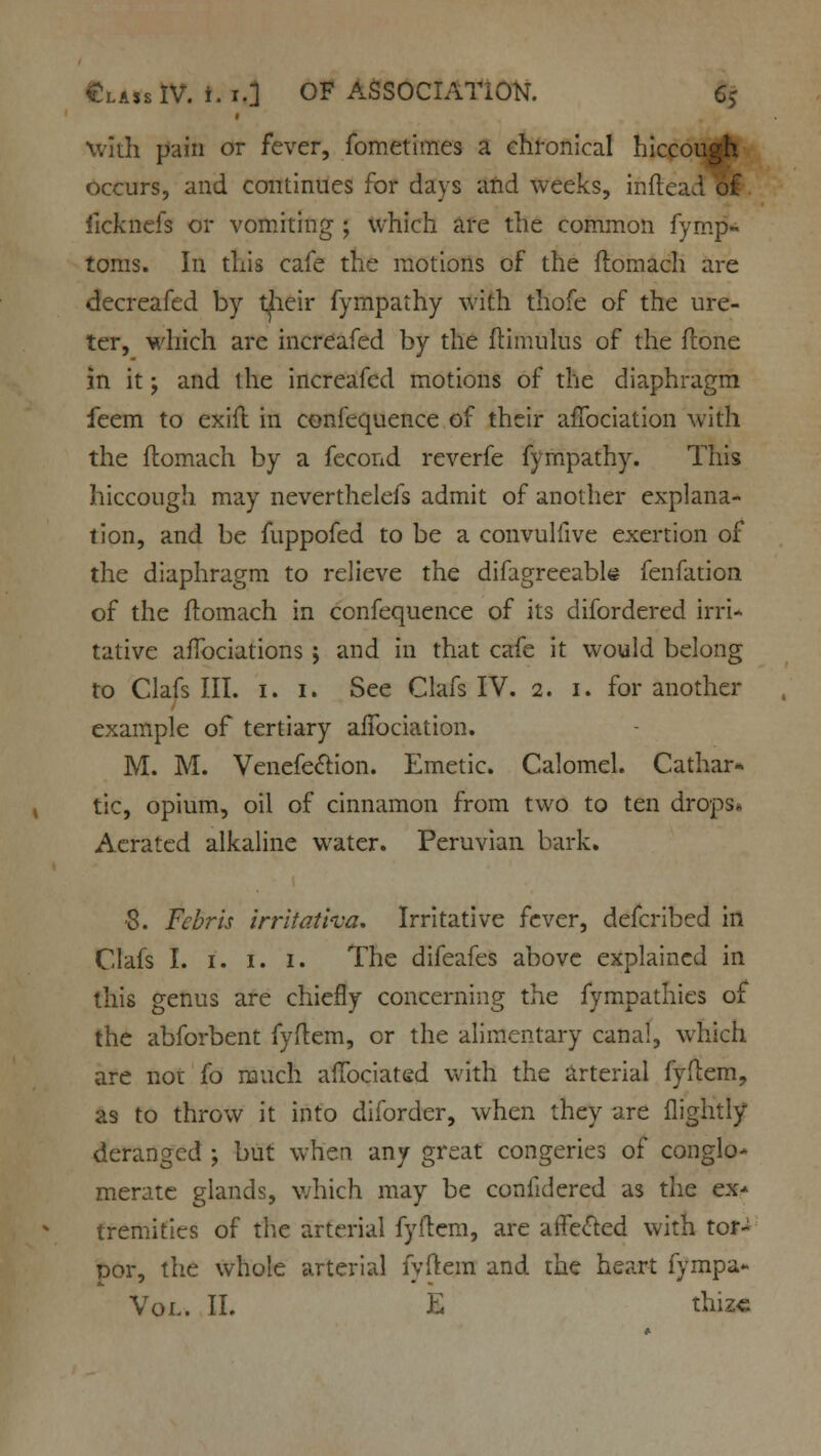 with pain or fever, fometimes a chronical hiccough occurs, and continues for days and weeks, inftead&£ iicknefs or vomiting ; which are the common fymp- toms. In this cafe the motions of the ftomach are decreafed by their fympathy with thofe of the ure- ter, which are increafed by the ftimulus of the ftone in it; and the increafed motions of the diaphragm feem to exift in confequence of their affociation with the ftomach by a fecond reverfe fympathy. This hiccough may neverthelefs admit of another explana- tion, and be fuppofed to be a convulfive exertion of the diaphragm to relieve the difagreeable fenfation of the ftomach in confequence of its difordered irri- tative aflbciations ; and in that cafe it would belong to Clafs III. 1. 1. See Clafs IV. 2. 1. for another example of tertiary aifociation. M. M. Venefe&ion. Emetic. Calomel. Cathar* tic, opium, oil of cinnamon from two to ten drops. Aerated alkaline water. Peruvian bark. •8. Fcbris irrito.ti'va. Irritative fever, defcribed in Clafs I. 1. 1. 1. The difeafes above explained in this genus are chiefly concerning the fympathies of the abforbent fyftem, or the alimentary canal, which are not To much aflbciated with the arterial fyftem, as to throw it into diforder, when they are flightly deranged ; but when any great congeries of conglo- merate glands, which may be confidered as the ex- tremities of the arterial fyftem, are affected with tor- por, the whole arterial fyftem and the heart fympa- Vol. II. thiz«