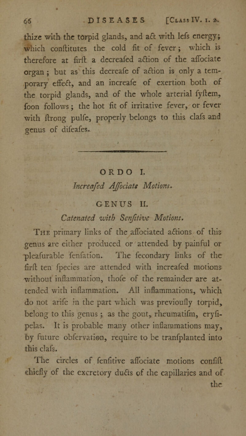 thize with the torpid glands, and act with lefs energy; which conflitutes the cold fit of fever; which is therefore at firft a decreafed a&ion of the afibciate organ ; but as this decreafe of action is only a tem- porary effect, and an increafe of exertion both of the torpid glands, and of the whole arterial fyflem, foon follows; the hot fit of irritative fever, or fever with ftrong pulfe, properly belongs to this clafs and genus of difeafes. OR DO I. Increafed AJfociats Motions. GENUS II. Catenated with Sen/it ive Motions. The primary links of the affociated a&ions of this genus are either produced or attended by painful or pleafurable fenfation. The fecondary links of the firft ten fpecies are attended with increafed motions without inflammation, thofe of the remainder are at- tended with inflammation. All inflammations, which do not arife in the part which was previoufly torpid, belong to this genus; as the gout, rheumatifm, eryfi- pelas. It is probable many other inflammations may, by future obiervation, require to be tranfplanted into this clafs. The circles of fenfitive afibciate motions confifl chiefly of the excretory du&s of the capillaries and of the