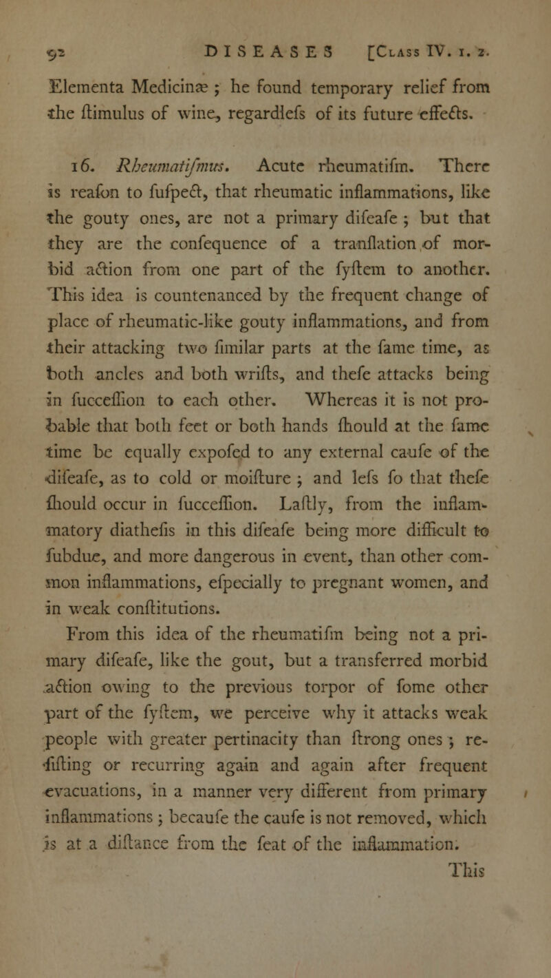 Elementa Medicina? ; he found temporary relief from the ftimulus of wine, regardlefs of its future effects. 16- Rbeumatifmits. Acute rheumatifm. There ss reafon to fufpe£t, that rheumatic inflammations, like the gouty ones, are not a primary difeafe ; but that they are the confequence of a tranflation of mor- bid a&ion from one part of the fyftem to another. This idea is countenanced by the frequent change of place of rheumatic-like gouty inflammations, and from their attacking two fimilar parts at the fame time, as both ancles and both wrifls, and thefe attacks being in fucceflion to each other. Whereas it is not pro- bable that both feet or both hands mould at the fame time be equally expofed to any external caufe of the <li(eafe, as to cold or moiflure ; and lefs fo that thefe fliould occur in fucceflion. Laftly, from the inflam- matory diathefis in this difeafe being more difficult to fubdue, and more dangerous in event, than other com- mon inflammations, efpecially to pregnant women, and in weak conflitutions. From this idea of the rheumatifm being not a pri- mary difeafe, like the gout, but a transferred morbid aftion owing to the previous torpor of fome other part of the fyftem, we perceive why it attacks weak people with greater pertinacity than ftrong ones; re- •fifling or recurring again and again after frequent evacuations, in a manner very different from primary inflammations; becaufe the caufe is not removed, which is at a diflance from the feat of the inflammation. This