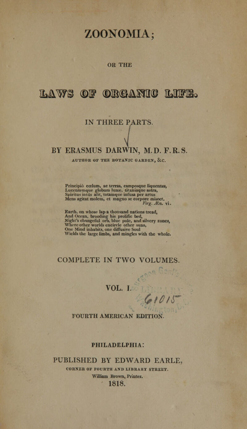 ZOONOMIA; OR THE &&W& m m®&mm ms%. IN THREE PARTS. BY ERASMUS DARWIN, M.D. F.R.S. AUTHOR OF THE BOTANIC GARDEN, &C. Principle) caelum, ac terras, camposque liquentes, Lucentemque globum lunas, titaniaque astra, Spiritus intlis alit, totamque infusa per artus Mens agitat molem, et magno se corpore miseef. Virg. JEn. vi. Earth, on whose lap a thousand nations tread, And Ocean, brooding his prolific bed, Night's changeful orb, blue pole, and silvery zones, Where other worlds encircle other suns, One Mind inhabits, one diffusive Soul Wields the large limbs, and mingles with the whole. COMPLETE IN TWO VOLUMES. VOL. I. FOURTH AMERICAN EDITION. PHILADELPHIA: PUBLISHED BY EDWARD EARLE, CORNER OF FOURTH AND LIBRARY STREET. William Brown, Printer. 1818.