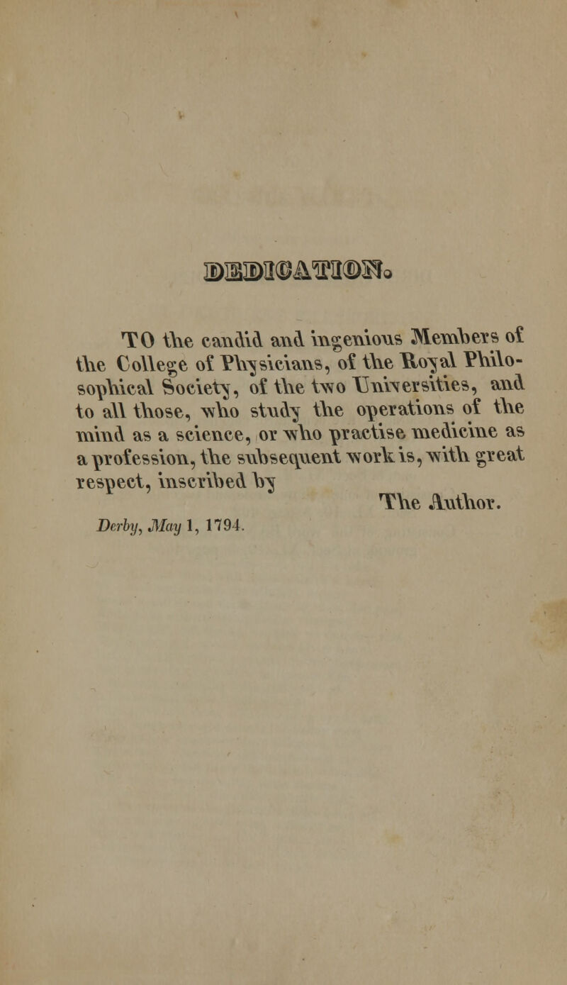 JDBTODJmtDSfc TO the candid and ingenious Members of t\\e College of musicians, of tne fto^al Pnilo- sopnical Society, of tire two \Ini\ersities, and to all those, who stnd^ tl\e operations of tl\e mind as a science, or who practise medicine as a profession, the suhsecpxent work is, with great respect, inscribed h$ The Author. Derby, May l, 1794.