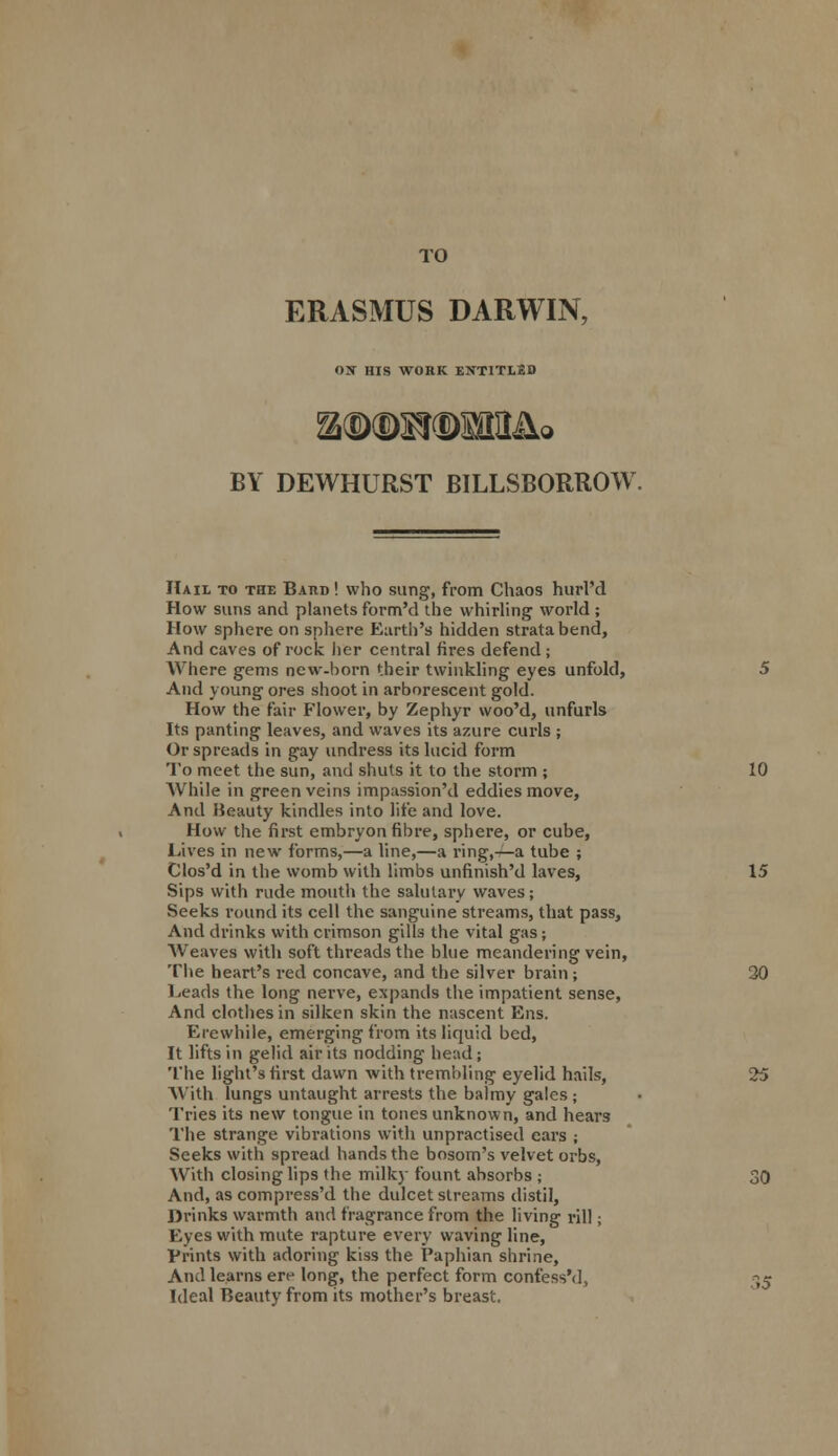 TO ERASMUS DARWIN, OX HIS WORK ENTITLED BY DEWHURST BILLSBORROW. Hail to the Baud ! who sung, from Chaos hurl'd How suns and planets form'd the whirling world ; How sphere on sphere Earth's hidden strata bend, And caves of rock her central fires defend ; Where gems new-born their twinkling eyes unfold, 5 And young ores shoot in arborescent gold. How the fair Flower, by Zephyr woo'd, unfurls Its panting leaves, and waves its azure curls ; Or spreads in gay undress its lucid form To meet the sun, and shuts it to the storm ; 10 While in green veins impassion'd eddies move, And Beauty kindles into life and love. How the first embryon fibre, sphere, or cube, Lives in new forms,—a line,—a ring,-—a tube ; Clos'd in the womb with limbs unfinish'd laves, 15 Sips with rude mouth the salutary waves; Seeks round its cell the sanguine streams, that pass, And drinks with crimson gills the vital gas; Weaves with soft threads the blue meandering vein, The heart's red concave, and the silver brain; 30 Leads the long nerve, expands the impatient sense, And clothes in silken skin the nascent Ens. Erewhile, emerging from its liquid bed, It lifts in gelid air its nodding head; The light's first dawn with trembling eyelid hails, 25 With lungs untaught arrests the balmy gales; Tries its new tongue in tones unknown, and hears The strange vibrations with unpractised ears ; Seeks with spread hands the bosom's velvet orbs, With closing lips the milky fount absorbs ; 30 And, ascompress'd the dulcet streams distil, Drinks warmth and fragrance from the living rill; Eyes with mute rapture every waving line, Prints with adoring kiss the Paphian shrine, And learns ere long, the perfect form confess'd, 35 Ideal Beauty from its mother's breast.