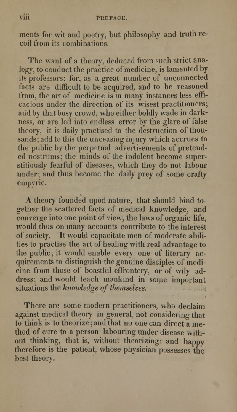 ments for wit and poetry, but philosophy and truth re- coil from its combinations. The want of a theory, deduced from such strict ana- logy, to conduct the practice of medicine, is lamented by its professors; for, as a great number of unconnected facts are difficult to be acquired, and to be reasoned from, the art of medicine is in many instances less effi- cacious under the direction of its wisest practitioners; arid by that busy crowd, who either boldly wade in dark- ness, or are led into endless error by the glare of false theory, it is daily practised to the destruction of thou- sands; add to this the unceasing injury which accrues to the public by the perpetual advertisements of pretend- ed nostrums; the minds of the indolent become super- stitiously fearful of diseases, which they do not labour under; and thus become the daily prey of some crafty empyric. A theory founded upon nature, that should bind to- gether the scattered facts of medical knowledge, and converge into one point of view, the laws of organic life, would thus on many accounts contribute to the interest of society. It would capacitate men of moderate abili- ties to practise the art of healing with real advantage to the public; it would enable every one of literary ac- quirements to distinguish the genuine disciples of medi- cine from those of boastful effrontery, or of wily ad- dress; and would teach mankind in some important situations the knowledge of themselves. There are some modern practitioners, who declaim against medical theory in general, not considering that to think is to theorize; and that no one can direct a me- thod of cure to a person labouring under disease with- out thinking, that is, without theorizing; and happy therefore is the patient, whose physician possesses the best theory.