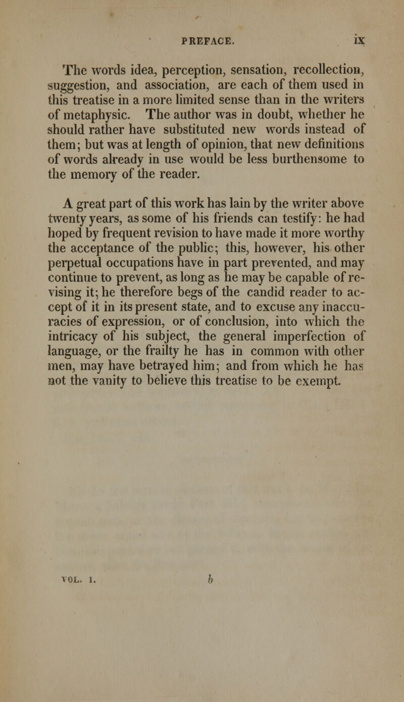 The words idea, perception, sensation, recollection, suggestion, and association, are each of them used in this treatise in a more limited sense than in the writers of metaphysic. The author was in doubt, whether he should rather have substituted new words instead of them; but was at length of opinion, that new definitions of words already in use would be less burthensome to the memory of the reader. A great part of this work has lain by the writer above twenty years, as some of his friends can testify: he had hoped by frequent revision to have made it more worthy the acceptance of the public; this, however, his other perpetual occupations have in part prevented, and may continue to prevent, as long as he may be capable of re- vising it; he therefore begs of the candid reader to ac- cept of it in its present state, and to excuse any inaccu- racies of expression, or of conclusion, into which the intricacy of his subject, the general imperfection of language, or the frailty he has in common with other men, may have betrayed him; and from which he has not the vanity to believe this treatise to be exempt. AOL. 1.