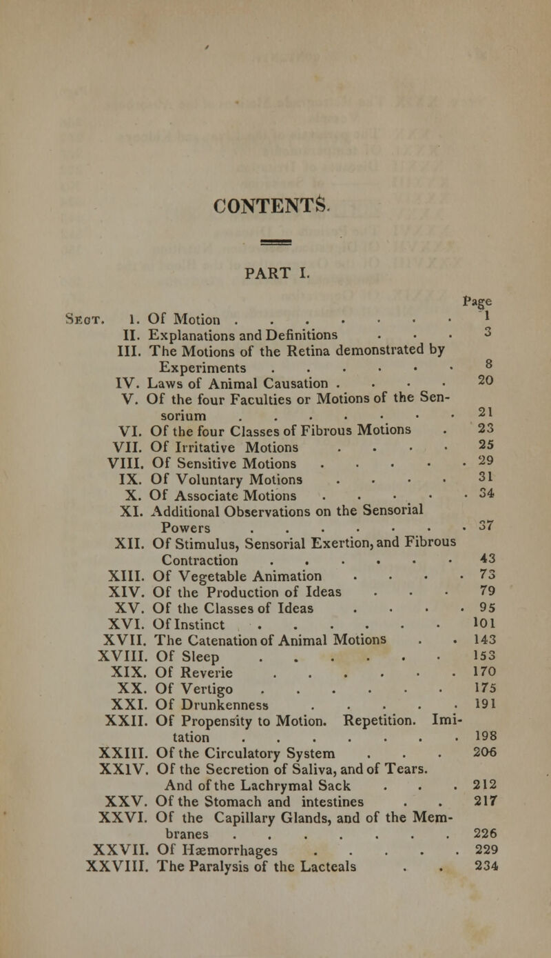 CONTENTS. 21 PART I. Page Seot. 1. Of Motion l II. Explanations and Definitions III. The Motions of the Retina demonstrated by Experiments IV. Laws of Animal Causation . V. Of the four Faculties or Motions of the Sen- sorium ...••• VI. Of the four Classes of Fibrous Motions . 23 VII. Of Irritative Motions .... 25 VIII. Of Sensitive Motions 29 IX. Of Voluntary Motions . . • • 31 X. Of Associate Motions . . • • -34 XI. Additional Observations on the Sensorial Powers ....••• 37 XII. Of Stimulus, Sensorial Exertion, and Fibrous Contraction 43 XIII. Of Vegetable Animation . • • .73 XIV. Of the Production of Ideas ... 79 XV. Of the Classes of Ideas . . . -95 XVI. Of Instinct 101 XVII. The Catenation of Animal Motions . . 143 XVIII. Of Sleep 153 XIX. Of Reverie 170 XX. Of Vertigo 175 XXI. Of Drunkenness 191 XXII. Of Propensity to Motion. Repetition. Imi- tation 198 XXIII. Of the Circulatory System ... 206 XXIV. Of the Secretion of Saliva, and of Tears. And of the Lachrymal Sack . . .212 XXV. Of the Stomach and intestines . . 217 XXVI. Of the Capillary Glands, and of the Mem- branes 226 XXVII. Of Haemorrhages 229 XXVIII. The Paralysis of the Lacteals . . 234