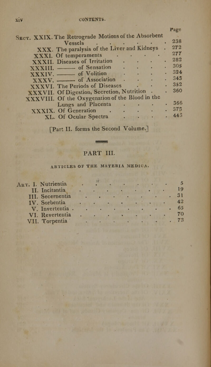 Page Sect. XXIX. The Retrograde Motions of the Absorbent Vessels ...••• 238 XXX. The paralysis of the Liver and Kidneys . 272 XXXI. Of temperaments .... 277 XXXII. Diseases of Irritation .... 282 XXXIII. of Sensation .... 305 XXXIV. of Volition .... 324 XXXV. of Association .... 343 XXXVI. The Periods of Diseases . • • 352 XXXVII. Of Digestion, Secretion, Nutrition . . 360 XXXVIII. Of the Oxygenation of the Blood in the Lungs and Placenta .... 366 XXXIX. Of Generation 373 XL. Of Ocular Spectra . . • .443 [Part II. forms the Second Volume.] PART III. AR'lICLES OF THE MATERIA MEDIC'A. Art. I. Nutrientia . 5 II. Incitantia 19 III. Secernentia . . • • . • .31 IV. Sorbentia 42 V. Invertentia 65 VI. Revertentia 70 VII. Torpentia 73