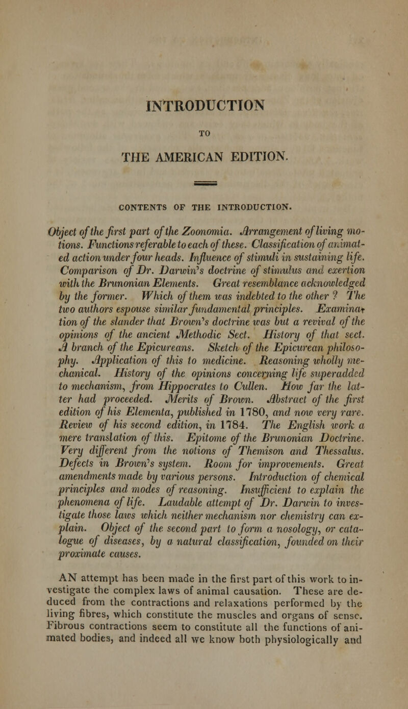 INTRODUCTION TO THE AMERICAN EDITION. CONTENTS OF THE INTRODUCTION. Object of the first part of the Zoonomia. Arrangement of living mo- tions. Functions referable to each of these. Classification of animat- ed action under four heads. Influence of stimuli in sustaining life. Comparison of Dr. Darwin''s doctrine of stimulus and exertion with the Brunonian Elements. Great resemblance acknowledged by the former. Which of them was indebted to the other ? The two authors espouse similar fundamental principles. Examinaf tion of the slander that Brown''s doctrine was but a revival of the opinions of the ancient Methodic Sect. History of that sect. A branch of the Epicureans. Sketch of the Epicurean philoso- phy. Application of this to medicine. Reasoning wholly me- chanical. History of the opinions concerning life superadded to mechanism, from Hippocrates to Cullen. How far the lat- ter had proceeded. Merits of Brown. Abstract of the first edition of his Elementa, published in 1780, and now very rare. Review of his second edition, in 1784. The English work a mere translation of this. Epitome of the Brunonian Doctrine. Very different from the notions of Themison and Thessalus. Defects in Brown's system. Room for improvements. Great amendments made by various persons. Introduction of chemical principles and modes of reasoning. Insufficient to explain the phenomena of life. Laudable attempt of Dr. Darwin to inves- tigate those laws which neither mechanism nor chemistry can ex- plain. Object of the. second part to form a nosology, or cata- logue of diseases, by a natural classification, founded on their proximate causes. AN attempt has been made in the first part of this work to in- vestigate the complex laws of animal causation. These are de- duced from the contractions and relaxations performed by the living fibres, which constitute the muscles and organs of sense. Fibrous contractions seem to constitute all the functions of ani- mated bodies, and indeed all we know both physiologically and