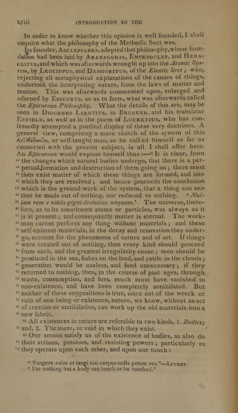 In order to know whether this opinion is well founded, I shall enquire what the philosophy of the Methodic Sect was. Its founder, Asclepi ades, adopted that philosophy,wliose foun- dation had been laid by Anaxagoras, Empedocles, and Hera- ctiTUS,and which was afterwards wrought up into the Atomic Sys- tem, by L.EUcipPus,and Democritus, of the Eleatic Sect ; who, rejecting all metaphysical explanations of the causes of things, undertook the interpreting nature, from the laws of matter and motion. This was afterwards commented upon, enlarged and adorned by Epicurus, so as to form, what was afterwards called the Epicurean Philosophy. What the details of this are, may be seen in Diogenes Laertius, in Brucker, and his translator Enfield, as well as in the poem of Lucretius, who has con- fessedly attempted a poetical display of these very doctrines. A general view, comprising a mere sketch of the system oi this Av)&{}cck]os, or self-taught man, as he called himself as far as connected with the present subject, is all I shall offer here. An Epicurean would explain himself thus :— It is clear, from  the changes which natural bodies undergo, that there is a per-  petuaUformation and destruction of them going on ; there must  then exist matter of which these things are formed, and into  which they are resolved ; and hence proceeds the conclusion  which is the ground-work of the system, that a thing can nei-  ther be made out of nothing, nor reduced to nothing. ' JVul- lam rem e nihilo gigni divinities unauam.' The universe, there-  fore, as to its constituent atoms or panicles, was always as it ;{is at present; and consequently matter is eternal. The work- <; man cannot perform any thing without materials ; and these  self-existent materials, in the decay and renovation they under- C1 go, account for the phenomena of nature and of art. If things  were created out of nothing, then every kind should proceed  from each, and the greatest irregularity ensue ; men should be ei produced in the sea, fishes on the land, and cattle in the clouds ;  generation would be useless, and food unnecessary; if -they :; returned to nothing, then, in the course of past ages, through <c waste, consumption, and loss, much must have vanished to  non-existence, and have been completely annihilated. But  neither of these suppositions is true, since out of the wreck or  ruin of one being or existence, nature, we know, without an act  of creation or annihilation, can work up the old materials into a  new fabric.  All existences in nature are referable to two kinds, I. Bodies;  and, 2. The inane, or void in which they exist.  Our senses satisfy us of the existence of bodies, as also do  their actions, passions, and resisting powers ; particularly as ;s they operate upon each other, and upon our touch :  Tangere enim et tangi nisi corpus nulla potest res.—LrcniT.  For nothing but a body can touch or be touched.