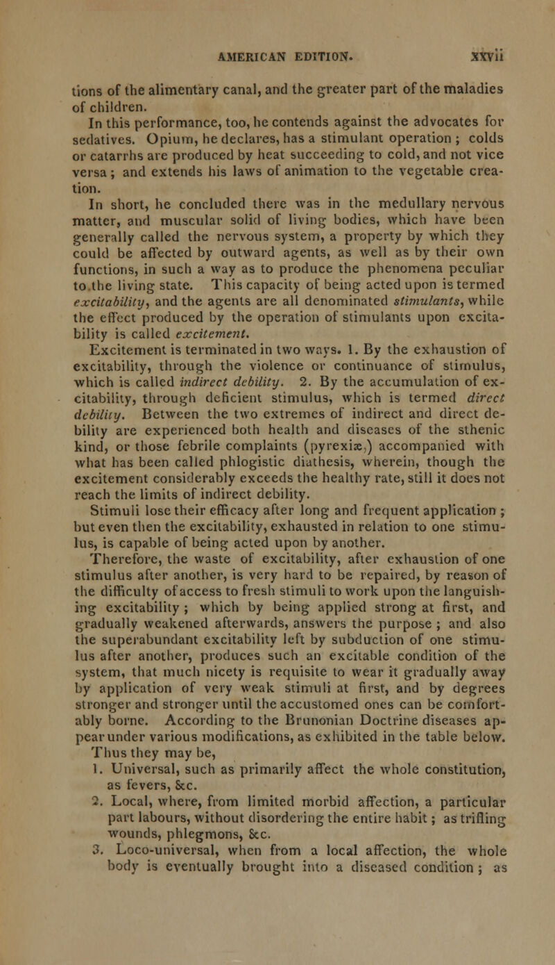 lions of the alimentary canal, and the greater part of the maladies of children. In this performance, too, he contends against the advocates for sedatives. Opium, he declares, has a stimulant operation ; colds or catarrhs are produced by heat succeeding to cold, and not vice versa; and extends his laws of animation to the vegetable crea- tion. In short, he concluded there was in the medullary nervous matter, and muscular solid of living bodies, which have been generally called the nervous system, a property by which they could be affected by outward agents, as well as by their own functions, in such a way as to produce the phenomena peculiar to.the living state. This capacity of being acted upon is termed excitability, and the agents are all denominated stimulants, while the effect produced by the operation of stimulants upon excita- bility is called excitement. Excitement is terminated in two ways. 1. By the exhaustion of excitability, through the violence or continuance of stimulus, which is called indirect debility. 2. By the accumulation of ex- citability, through deficient stimulus, which is termed direct debility. Between the two extremes of indirect and direct de- bility are experienced both health and diseases of the sthenic kind, or those febrile complaints (pyrexia,) accompanied with what has been called phlogistic diathesis, wherein, though the excitement considerably exceeds the healthy rate, still it does not reach the limits of indirect debility. Stimuli lose their efficacy after long and frequent application ; but even then the excitability, exhausted in relation to one stimu- lus, is capable of being acted upon by another. Therefore, the waste of excitability, after exhaustion of one stimulus after another, is very hard to be repaired, by reason of the difficulty of access to fresh stimuli to work upon the languish- ing excitability ; which by being applied strong at first, and gradually weakened afterwards, answers the purpose ; and also the superabundant excitability left by subduction of one stimu- lus after another, produces such an excitable condition of the system, that much nicety is requisite to wear it gradually away by application of very weak stimuli at first, and by degrees stronger and stronger until the accustomed ones can be comfort- ably borne. According to the Brunonian Doctrine diseases ap- pear under various modifications, as exhibited in the table below. Thus they may be, 1. Universal, such as primarily affect the whole constitution, as fevers, &c. 2. Local, where, from limited morbid affection, a particular part labours, without disordering the entire habit; as trifling wounds, phlegmons, Sec. 3. Loco-universal, when from a local affection, the whole body is eventually brought into a diseased condition ; as