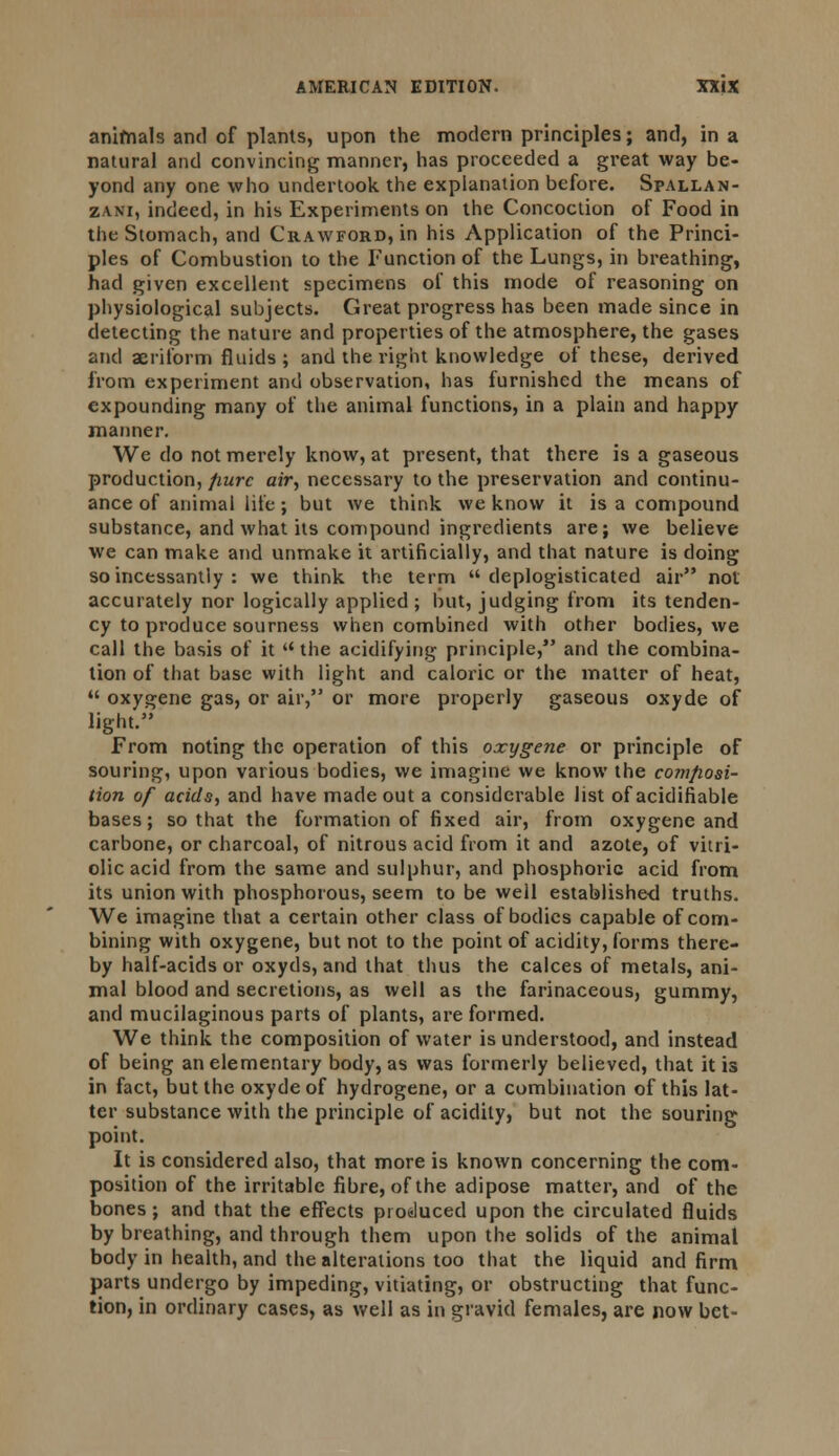 animals and of plants, upon the modern principles; and, in a natural and convincing manner, has proceeded a great way be- yond any one who undertook the explanation before. Spallan- zani, indeed, in his Experiments on the Concoction of Food in the Stomach, and Crawford, in his Application of the Princi- ples of Combustion to the Function of the Lungs, in breathing, had given excellent specimens of this mode of reasoning on physiological subjects. Great progress has been made since in detecting the nature and properties of the atmosphere, the gases and aeriform fluids ; and the right knowledge of these, derived from experiment and observation, has furnished the means of expounding many of the animal functions, in a plain and happy manner. We do not merely know, at present, that there is a gaseous production, pure air, necessary to the preservation and continu- ance of animal life; but we think we know it is a compound substance, and what its compound ingredients are; we believe we can make and unmake it artificially, and that nature is doing so incessantly : we think the term  deplogisticated air not accurately nor logically applied ; but, judging from its tenden- cy to produce sourness when combined with other bodies, we call the basis of it  the acidifying principle, and the combina- tion of that base with light and caloric or the matter of heat,  oxygene gas, or air, or more properly gaseous oxyde of light. From noting the operation of this oxygene or principle of souring, upon various bodies, we imagine we know the cortifiosi- tion of acids, and have made out a considerable list of acidifiable bases; so that the formation of fixed air, from oxygene and carbone, or charcoal, of nitrous acid from it and azote, of vitri- olic acid from the same and sulphur, and phosphoric acid from its union with phosphorous, seem to be well establishe-d truths. We imagine that a certain other class of bodies capable of com- bining with oxygene, but not to the point of acidity, forms there- by half-acids or oxyds, and that thus the calces of metals, ani- mal blood and secretions, as well as the farinaceous, gummy, and mucilaginous parts of plants, are formed. We think the composition of water is understood, and instead of being an elementary body, as was formerly believed, that it is in fact, but the oxyde of hydrogene, or a combination of this lat- ter substance with the principle of acidity, but not the souring point. It is considered also, that more is known concerning the com- position of the irritable fibre, of the adipose matter, and of the bones; and that the effects produced upon the circulated fluids by breathing, and through them upon the solids of the animal body in health, and the alterations too that the liquid and firm parts undergo by impeding, vitiating, or obstructing that func- tion, in ordinary cases, as well as in gravid females, are now bet-